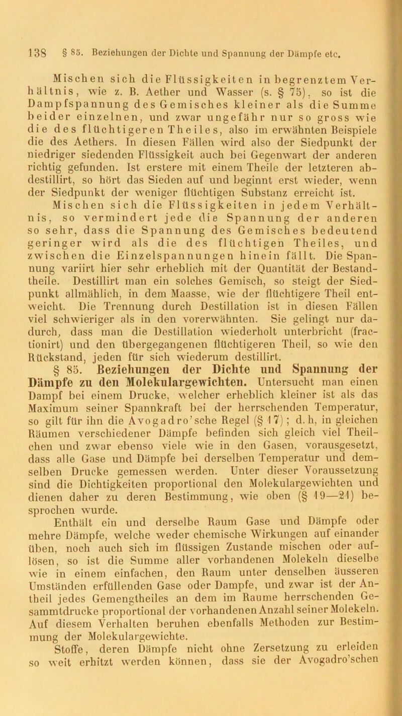 Mischen sich die Flüssigkeiten in begrenztem Ver- hältnis, wie z. B. Aether und Wasser (s. § 75). so ist die Dampfspannung des Gemisches kleiner als die Summe beider einzelnen, und zwar ungefähr nur so gross wie die des f lüch t i ger en Th e i 1 e s, also im erwähnten Beispiele die des Aethers. In diesen Fällen wird also der Siedpunkt der niedriger siedenden Flüssigkeit auch bei Gegenwart der anderen richtig gefunden. Ist erstere mit einem Theile der letzteren ab- destillirt, so hört das Sieden auf und beginnt erst wieder, wenn der Siedpunkt der weniger flüchtigen Substanz erreicht ist. Mischen sich die Flüssigkeiten in jedem Verhält- nis, so vermindert jede die Spannung der anderen so sehr, dass die Spannung des Gemisches bedeutend geringer wird als die des flüchtigen Th eiles, und zwischen die Einzelspannungen hinein fällt. Die Span- nung variirt hier sehr erheblich mit der Quantität der Bestand- theile. Destillirt man ein solches Gemisch, so steigt der Sied- punkt allmählich, in dem Maasse, wie der flüchtigere Theil ent- weicht. Die Trennung durch Destillation ist in diesen Fällen viel schwieriger als in den vorerwähnten. Sie gelingt nur da- durch, dass man die Destillation wiederholt unterbricht (frac- tionirt) und den übergegangenen flüchtigeren Theil, so wie den Rückstand, jeden für sich wiederum destillirt. § 85. Beziehungen der Dichte und Spannung der Dämpfe zu den Molekulargewichten. Untersucht man einen Dampf bei einem Drucke, welcher erheblich kleiner ist als das Maximum seiner Spannkraft bei der herrschenden Temperatur, so gilt für ihn die Avogadro’sche Regel (§ 17); d. h, in gleichen Räumen verschiedener Dämpfe befinden sich gleich viel Theil- chen und zwar ebenso viele w7ie in den Gasen, vorausgesetzt, dass alle Gase und Dämpfe bei derselben Temperatur und dem- selben Drucke gemessen werden. Unter dieser Voraussetzung sind die Dichtigkeiten proportional den Molekulargewichten und dienen daher zu deren Bestimmung, wie oben (§ 19—21) be- sprochen wurde. Enthält ein und derselbe Raum Gase und Dämpfe oder mehre Dämpfe, welche weder chemische Wirkungen auf einander üben, noch auch sich im flüssigen Zustande mischen oder auf- lösen, so ist die Summe aller vorhandenen Molekeln dieselbe wie in einem einfachen, den Raum unter denselben äusseren Umständen erfüllenden Gase oder Dampfe, und zwar ist der An- theil jedes Gemengtheiles an dem im Raume herrschenden Ge- sammtdrucke proportional der vorhandenen Anzahl seiner Molekeln. Auf diesem Verhalten beruhen ebenfalls Methoden zur Bestim- mung der Molekulargewichte. Stoffe, deren Dämpfe nicht ohne Zersetzung zu erleiden so weit erhitzt werden können, dass sie der Avogadro’schen