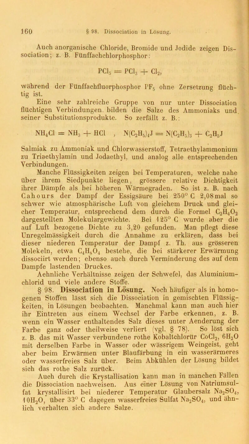 Auch anorganische Chloride, Bromide und Jodide zeigen Dis- sociation; z. B. Fünffachchlorphosphor: PCI5 = PC1:, + Cl2, während der Fünffachfluorphosphor PF5 ohne Zersetzung flüch- tig ist. Eine sehr zahlreiche Gruppe von nur unter Dissociation flüchtigen Verbindungen bilden die Salze des Ammoniaks und. seiner Substitutionsprodukte. So zerfällt z. B.: NH4CI = NH3 + HCl , N(C2H5)4J = N(C2H5)3 + C2H5J Salmiak zu Ammoniak und Chlorwasserstoff, Tetraethylammonium zu Triaethylamin und Jodaethyl, und analog alle entsprechenden Verbindungen. Manche Flüssigkeiten zeigen bei Temperaturen, welche nahe über ihrem Siedpunkte liegen, grössere relative Dichtigkeit ihrer Dämpfe als bei höheren Wärmegraden. So ist z. B. nach Cahours der Dampf der Essigsäure bei 250° C 2,08mal so schwer wie atmosphärische Luft von gleichem Druck und glei- cher Temperatur, entsprechend dem durch die Formel C2H402 dargestellten Molekulargewichte. Bei 125° C wurde aber die auf Luft bezogene Dichte zu 3,20 gefunden. Man pflegt diese Unregelmässigkeit durch die Annahme zu erklären, dass bei dieser niederen Temperatur der Dampf z. Th. aus grösseren Molekeln, etwra C4II804 bestehe, die bei stärkerer Erwärmung dissociirt werden; ebenso auch durch Verminderung des auf dem Dampfe lastenden Druckes. Aehnliche Verhältnisse zeigen der Schwefel, das Aluminium- chlorid und viele andere Stoffe. § 98. Dissociation in Lösung. Noch häufiger als in homo- genen Stoffen lässt sich die Dissociation in gemischten Flüssig- keiten, in Lösungen beobachten. Manchmal kann man auch hier ihr Eintreten aus einem Wechsel der Farbe erkennen, z. B. wenn ein Wasser enthaltendes Salz dieses unter Aenderung der Farbe ganz oder theilweise verliert (vgl. § 78). So löst sich z. B. das mit Wasser verbundene rothe Kobaltchlorür CoCl2, 6H20 mit derselben Farbe in Wasser oder wässrigem Weingeist, geht aber beim Erwärmen unter Blaufärbung in ein wasserärmeres oder wasserfreies Salz über. Beim Abkühlen der Lösung bildet sich das rothe Salz zurück. Auch durch die Krystallisation kann man in manchen Fällen die Dissociation naclrweisen. Aus einer Lösung von Natriumsul- fat krystallisirt bei niederer Temperatur Glaubersalz Na2S04, 10H2O, über 33° C dagegen wasserfreies Sulfat Na2S04, und ähn- lich verhalten sich andere Salze.