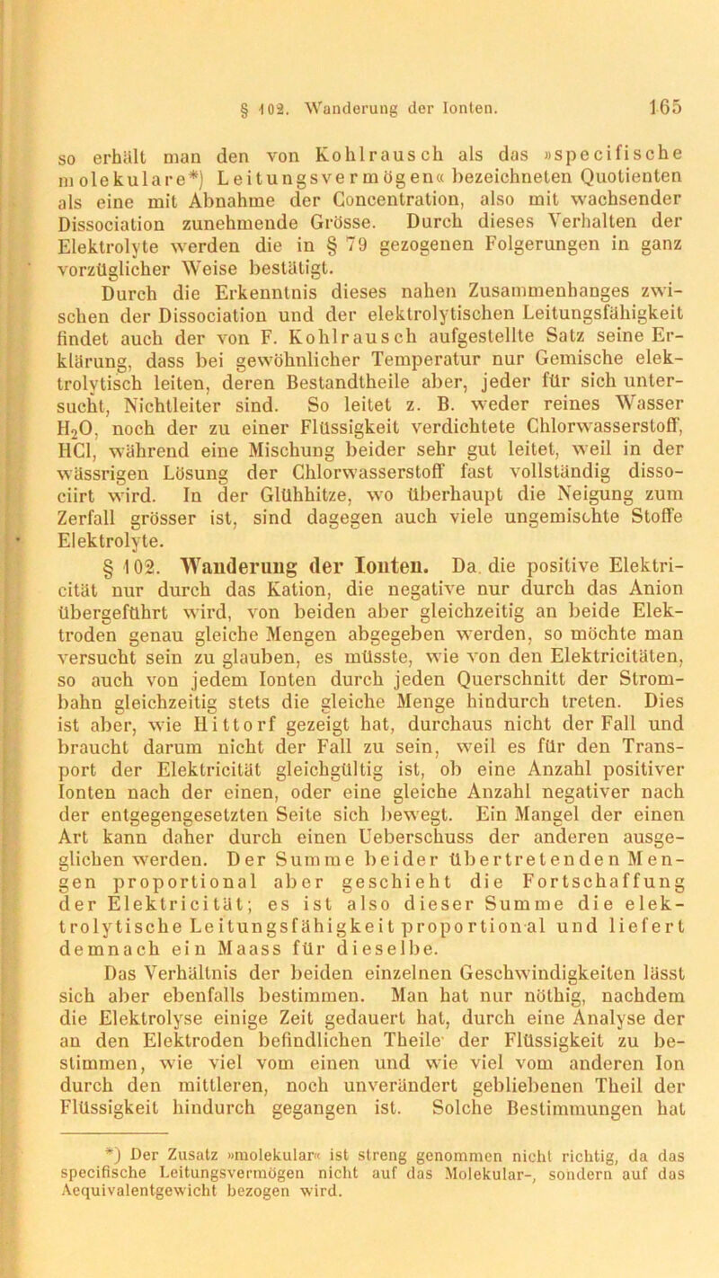 so erhält man den von Kohlrausch als das »specifische molekulare*) Leitungsvermögen« bezeichneten Quotienten als eine mit Abnahme der Concentration, also mit wachsender Dissociation zunehmende Grösse. Durch dieses Verhallen der Elektrolyte werden die in § 79 gezogenen Folgerungen in ganz vorzüglicher Weise bestätigt. Durch die Erkenntnis dieses nahen Zusammenhanges zwi- schen der Dissociation und der elektrolytischen Leitungsfähigkeit findet auch der von F. Kohlrausch aufgestellte Satz seine Er- klärung, dass bei gewöhnlicher Temperatur nur Gemische elek- trolytisch leiten, deren Bestandtheile aber, jeder für sich unter- sucht, Nichtleiter sind. So leitet z. B. weder reines Wasser H20, noch der zu einer Flüssigkeit verdichtete Chlorwasserstoff', HCl, während eine Mischung beider sehr gut leitet, weil in der wässrigen Lösung der Chlorwasserstoff fast vollständig disso- ciirt wird. In der Glühhitze, wo überhaupt die Neigung zum Zerfall grösser ist, sind dagegen auch viele ungemischte Stoffe Elektrolyte. § 102. Wanderung der Ionten. Da die positive Elektri- cität nur durch das Kation, die negative nur durch das Anion übergeführt wird, von beiden aber gleichzeitig an beide Elek- troden genau gleiche Mengen abgegeben werden, so möchte man versucht sein zu glauben, es müsste, wie von den Eleklricitäten, so auch von jedem Ionten durch jeden Querschnitt der Strom- bahn gleichzeitig stets die gleiche Menge hindurch treten. Dies ist aber, wie Hittorf gezeigt hat, durchaus nicht der Fall und braucht darum nicht der Fall zu sein, weil es für den Trans- port der Eleklricität gleichgültig ist, ob eine Anzahl positiver Ionten nach der einen, oder eine gleiche Anzahl negativer nach der entgegengesetzten Seite sich bewegt. Ein Mangel der einen Art kann daher durch einen Ueberschuss der anderen ausge- glichen werden. Der Summe beider übertretenden Men- gen proportional aber geschieht die Fortschaffung der Elektricität; es ist also dieser Summe die elek- trolytische Leitungsfähigkeit proportional und liefert demnach ein Maass für dieselbe. Das Verhältnis der beiden einzelnen Geschwindigkeiten lässt sich aber ebenfalls bestimmen. Man hat nur nöthig, nachdem die Elektrolyse einige Zeit gedauert hat, durch eine Analyse der an den Elektroden befindlichen Theile1 der Flüssigkeit zu be- stimmen, wie viel vom einen und wie viel vom anderen Ion durch den mittleren, noch unverändert gebliebenen Theil der Flüssigkeit hindurch gegangen ist. Solche Bestimmungen hat *) Der Zusatz »molekular« ist streng genommen nicht richtig, da das specifische Leitungsvermögen nicht auf das Molekular-, sondern auf das Aequivalentgewicht bezogen wird.