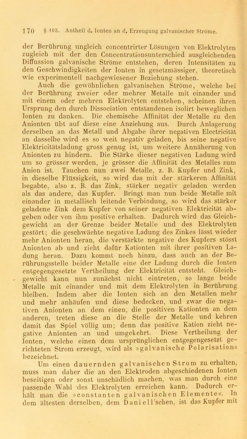 der Berührung ungleich concentrirter Lösungen von Elektrolyten zugleich mit der den Concentralionsunlerschied ausgleichenden Diffussion galvanische Ströme entstehen, deren Intensitäten zu den Geschwindigkeiten der Ionten in gesetzraässiger, theoretisch wie experimentell nachgewiesener Beziehung stehen. Auch die gewöhnlichen galvanischen Ströme, welche bei der Berührung zweier oder mehrer Metalle mit einander und mit einem oder mehren Elektrolyten entstehen, scheinen ihren Ursprung den durch Dissociation entstandenen isolirt beweglichen Ionten zu danken. Die chemische Affinität der Metalle zu den Anionten übt auf diese eine Anziehung aus. Durch Anlagerung derselben an das Metall und Abgabe ihrer negativen Electricilät an dasselbe wird es so weit negativ geladen, bis seine negative Elektricitätsladung gross genug ist, um weitere Annäherung von Anionten zu hindern. Die Stärke dieser negativen Ladung wird um so grösser werden, je grösser die Affinität des Metalles zum Anion ist. Tauchen nun zwei Metalle, z. B. Kupfer und Zink, in dieselbe Flüssigkeit, so wird das mit der stärkeren Affinität begabte, also z. B. das Zink, stärker negativ geladen werden als das andere, das Kupfer. Bringt man nun beide Metalle mit einander in metallisch leitende Verbindung, so wird das stärker geladene Zink dem Kupfer von seiner negativen Elektricität ab- geben oder von ihm positive erhalten. Dadurch wird das Gleich- gewicht an der Grenze beider Metalle und des Elektrolyten gestört; die geschwächte negative Ladung des Zinkes lässt wieder mehr Anionten heran, die verstärkte negative des Kupfers stösst Anionten ab und zieht dafür Kationten mit ihrer positiven La- dung heran. Dazu kommt noch hinzu, dass auch an der Be- rührungsstelle beider Metalle eine der Ladung durch die Ionten entgegengesetzte Yertheilung der Elektricität entsteht. Gleich- gewicht kann nun zunächst nicht eintreten, so lange beide Metalle mit einander und mit dem Elektrolyten in Berührung bleiben. Indem aber die Ionten sich an den Metallen mehr und mehr anhäufen und diese bedecken, und zwar die nega- tiven Anionten an dem einen, die positiven Kationten an dem anderen, treten diese an die Stelle der Metalle und kehren damit das Spiel völlig um; denn das positive Kation zieht ne- gative Anionten an und umgekehrt. Diese Yertheilung der Ionten, welche einen dem ursprünglichen entgegengesetzt ge- richteten Strom erzeugt, wird als »galvanische Polarisation« bezeichnet. Um einen dauernden galvanischen Strom zu erhalten, muss man daher die an den Elektroden abgeschiedenen Ionten beseitigen oder sonst unschädlich machen, was man durch eine passende Wahl des Elektrolyten erreichen kann. Dadurch er- hält man die »constanten galvanischen Elemente«. In dem ältesten derselben, dem Dani elUschen, ist das Kupfer mit