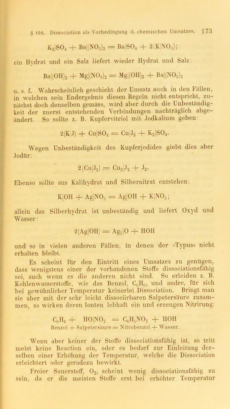 K2|S04 + Ba|(NO;1)2 = Ba|S04 + 2(K|N03); ein Hydrat und ein Salz liefert wieder Hydrat und Salz: Ba|(OH)2 + Mg|(N03)2 = Mg|(OH)2 + Ba|(N03)2 u. s. f. Wahrscheinlich geschieht der Umsatz auch in den Fällen, in welchen sein Endergebnis diesen Regeln nicht entspricht, zu- nächst doch denselben gemäss, wird aber durch die Unbeständig- keit der zuerst entstehenden Verbindungen nachträglich abge- ändert. So sollte z. B. Kupfervitriol mit Jodkalium geben: 2(K J) -f- Cu|S04 = CU)J2 + K2|S04. Wegen Unbeständigkeit des Kupferjodides giebt dies aber Jodilr: 2(Cu[J2) = Cu2IJ2 + J2. Ebenso sollte aus Kalihydrat und Silbernitrat entstehen: K|OH + Ag|N03 = Ag|OH + K|N03; allein das Silberhydrat ist unbeständig und liefert Oxyd und Wasser: 2(Ag|OH) = Ag2|0 + HOH und so in vielen anderen Fällen, in denen der »Typus« nicht erhalten bleibt. Es scheint für den Eintritt eines Umsatzes zu genügen, dass wenigstens einer der vorhandenen Stoffe dissociationsfähig sei, auch wenn es die anderen nicht sind. So erleiden z. B. Kohlenwasserstoffe, wie das Benzol, CGHG, und andre, für sich bei gewöhnlicher Temperatur keinerlei Dissociation. Bringt man sie aber mit der sehr leicht dissociirbaren Salpetersäure zusam- men, so wdrken deren Ionten lebhaft ein und erzeugen Nitrirung: CGHG + H0|N02 = Cg1I5N02 + HOH Benzol + Salpetersäure = Nitrobenzol + Wasser. Wenn aber keiner der Stoffe dissociationsfähig ist, so tritt meist keine Reaction ein, oder es bedarf zur Einleitung der- selben einer Erhöhung der Temperatur, welche die Dissociation erleichtert oder geradezu bewirkt. Freier Sauerstoff, 02, scheint wenig dissociationsfähig zu sein, da er die meisten Stoffe erst bei erhöhter Temperatur