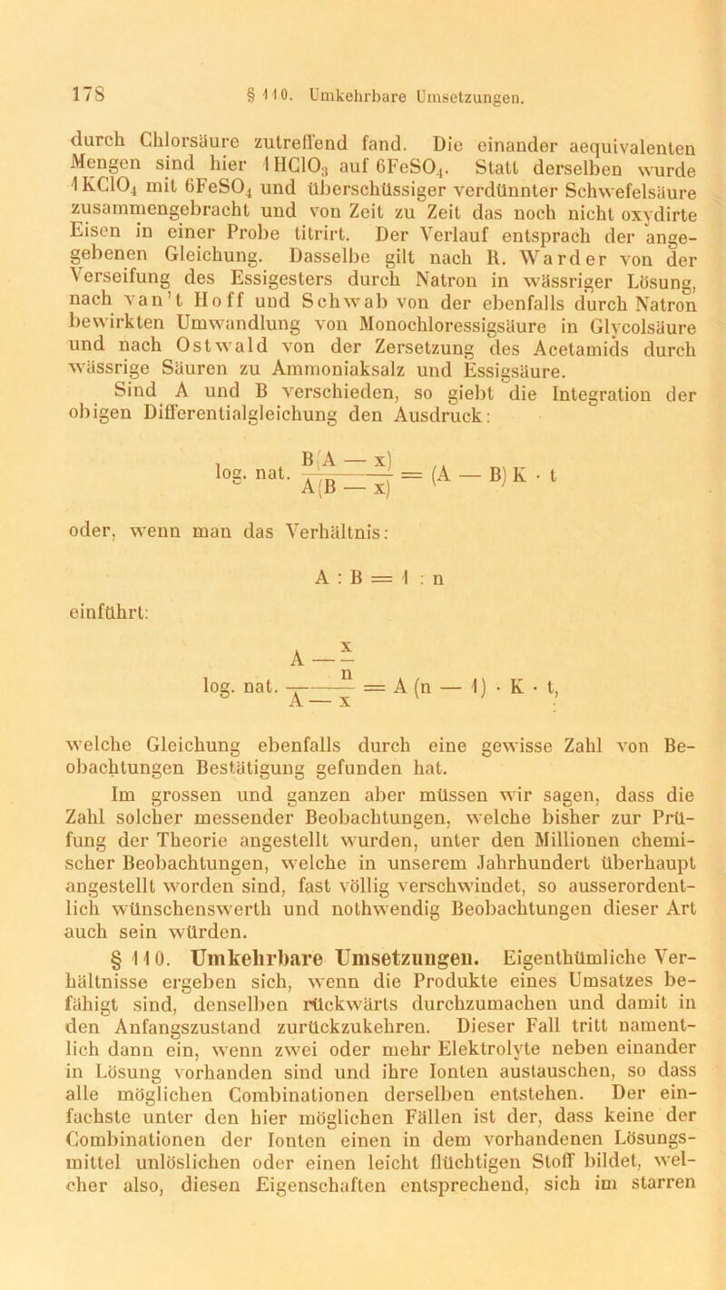 17S § MO. Umkehrbare Umsetzungen. durch Chlorsäure zutreffend fand. Die einander aequivalenten Mengen sind hier 1HC103 auf 6FeSO,. Stall derselben wurde IKClOj mit 6FeS04 und überschüssiger verdünnter Schwefelsäure zusammengebracht und von Zeit zu Zeit das noch nicht oxydirte Eisen in einer Probe titrirt. Der Verlauf entsprach der ange- gebenen Gleichung. Dasselbe gilt nach R. Ward er von der Verseifung des Essigesters durch Natron in wässriger Lösung, nach van’t Hoff und Schwab von der ebenfalls durch Natron bewirkten Umwandlung von Monochloressigsäure in Glycolsäure und nach Ostwald von der Zersetzung des Acetamids durch wässrige Säuren zu Ammoniaksalz und Essigsäure. Sind A und B verschieden, so giebt die Integration der obigen Differentialgleichung den Ausdruck: l08-nat- = (a — m k . t oder, wenn man das Verhältnis: A : B = I : n einftthrl: log. nat. -r — = A (n — 1) • K • t, A — x welche Gleichung ebenfalls durch eine gewisse Zahl von Be- obachtungen Bestätigung gefunden hat. Im grossen und ganzen aber müssen wir sagen, dass die Zahl solcher messender Beobachtungen, welche bisher zur Prü- fung der Theorie angestellt wurden, unter den Millionen chemi- scher Beobachtungen, welche in unserem Jahrhundert überhaupt angestellt worden sind, fast völlig verschwindet, so ausserordent- lich wünschenswerth und nothwendig Beobachtungen dieser Art auch sein würden. §110. Umkehrbare Umsetzungen. Eigenthümliche Ver- hältnisse ergeben sich, wenn die Produkte eines Umsatzes be- fähigt sind, denselben rückwärts durchzumachen und damit in den Anfangszustand zurückzukehren. Dieser Fall tritt nament- lich dann ein, wenn zwei oder mehr Elektrolyte neben einander in Lösung vorhanden sind und ihre Ionten austauschen, so dass alle möglichen Combinationen derselben entstehen. Der ein- fachste unter den hier möglichen Fällen ist der, dass keine der Combinationen der Ionten einen in dem vorhandenen Lösungs- mittel unlöslichen oder einen leicht flüchtigen Stoff bildet, wel- cher also, diesen Eigenschaften entsprechend, sich im starren