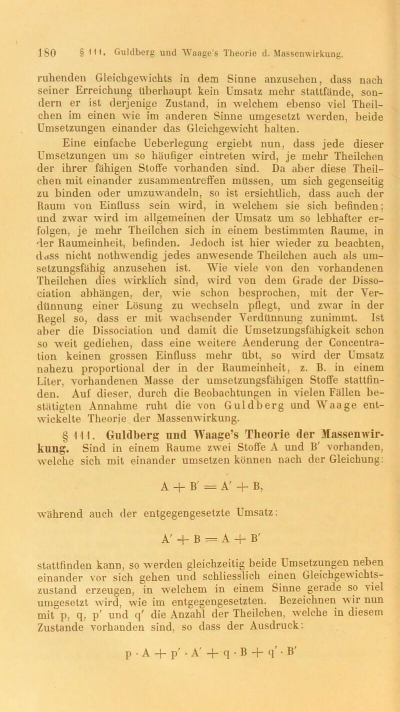 ruhenden Gleichgewichts in dem Sinne anzusehen, dass nach seiner Erreichung überhaupt kein Umsatz mehr stattfände, son- dern er ist derjenige Zustand, in welchem ebenso viel Theil- chen im einen wie im anderen Sinne umgesetzt werden, beide Umsetzungen einander das Gleichgewicht halten. Eine einfache Ueberlegung ergiebt nun, dass jede dieser Umsetzungen um so häufiger eintreten wird, je mehr Theilchen der ihrer fähigen Stoße vorhanden sind. Da aber diese Theil- chen mit einander Zusammentreffen müssen, um sich gegenseitig zu binden oder umzuwandeln, so ist ersichtlich, dass auch der Raum von Einfluss sein wird, in welchem sie sich befinden; und zwar wird im allgemeinen der Umsatz um so lebhafter er- folgen, je mehr Theilchen sich in einem bestimmten Raume, in der Raumeinheit, befinden. Jedoch ist hier wieder zu beachten, ddSS nicht nothwendig jedes anwesende Theilchen auch als um- setzungsfähig anzusehen ist. Wie viele von den vorhandenen Theilchen dies wirklich sind, wird von dem Grade der Disso- ciation abhängen, der, wie schon besprochen, mit der Ver- dünnung einer Lösung zu wechseln pflegt, und zwar in der Regel so, dass er mit wachsender Verdünnung zunimmt. Ist aber die Dissociation und damit die Umsetzungsfähigkeit schon so wreit gediehen, dass eine weitere Aenderung der Concentra- tion keinen grossen Einfluss mehr übt, so wird der Umsatz nahezu proportional der in der Raumeinheit, z. B. in einem Liter, vorhandenen Masse der umsetzungsfähigen Stoffe stattfin- den. Auf dieser, durch die Beobachtungen in vielen Fällen be- stätigten Annahme ruht die von Guldberg und Waage ent- wickelte Theorie der Massenwirkung. § III. Guldberg und Waage’s Theorie der Massen Wir- kung. Sind in einem Raume zwei Stoffe A und B' vorhanden, welche sich mit einander umsetzen können nach der Gleichung: A + B = A' + B, während auch der entgegengesetzte Umsatz: A' + B = A + B' stattfinden kann, so w erden gleichzeitig beide Umsetzungen neben einander vor sich gehen und schliesslich einen Gleichgewichts- zustand erzeugen, in wTelchem in einem Sinne gerade so viel umgesetzt wird, wie im entgegengesetzten. Bezeichnen wir nun mit p, q, p' und q' die Anzahl der Theilchen, wrelche in diesem Zustande vorhanden sind, so dass der Ausdruck: p . A + p' • A' + q • B + q' • B'
