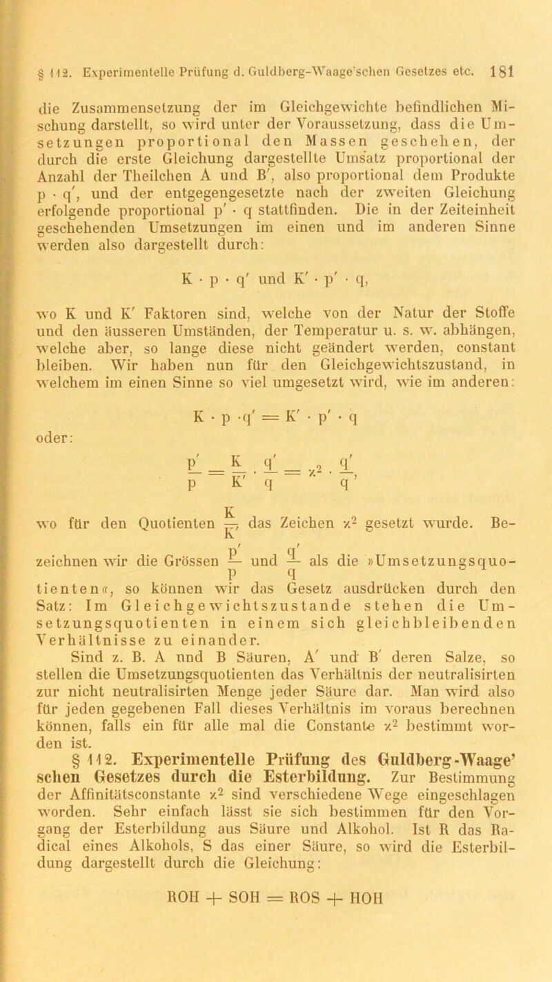 die Zusammensetzung der im Gleichgewichte befindlichen Mi- schung darstellt, so wird unter der Voraussetzung, dass die Um- setzungen proportional den Massen geschehen, der durch die erste Gleichung dargestellte Umsatz proportional der Anzahl der Theilchen A und B', also proportional dem Produkte p • q', und der entgegengesetzte nach der zweiten Gleichung erfolgende proportional p' • q stattfiuden. Die in der Zeiteinheit geschehenden Umsetzungen im einen und im anderen Sinne werden also dargestellt durch: K • p • q' und K' • p' ■ q, wo K und K' Faktoren sind, welche von der Natur der Stoffe und den äusseren Umständen, der Temperatur u. s. w. abhängen, welche aber, so lange diese nicht geändert werden, constant bleiben. Wir haben nun für den Gleichgewichtszustand, in welchem im einen Sinne so viel umgesetzt wird, wie im anderen: K • p -q' = K' • p' • q oder: L _ L 1. = y2 1 P K' ’ q ’ ' q ’ wo für den Quotienten —, das Zeichen x2 gesetzt wurde. Be- IY zeichnen wir die Grössen — und — als die »Umsetzunasquo- p q tienten«, so können wir das Gesetz ausdrücken durch den Satz: Im Gleichgewichtszustände stehen die Um- setzungsquotienten in einem sich gleichbleibenden Verhältnisse zu einander. Sind z. B. A nnd B Säuren, A' und B deren Salze, so stellen die Umsetzungsquotienten das Verhältnis der neutralisirten zur nicht neutralisirten Menge jeder Säure dar. Man wird also für jeden gegebenen Fall dieses Verhältnis im voraus berechnen können, falls ein für alle mal die Constante x2 bestimmt wor- den ist. § 112. Experimentelle Prüfung des Guldberg-Waage’ sehen Gesetzes durch die Esterbildung. Zur Bestimmung der Affinitätsconstante x2 sind verschiedene Wege eingeschlagen worden. Sehr einfach lässt sie sich bestimmen für den Vor- gang der Esterbildung aus Säure und Alkohol. Ist B das Ra- dical eines Alkohols, S das einer Säure, so wird die Esterbil- dung dargestellt durch die Gleichung: ROH + SOII = ROS + HOH