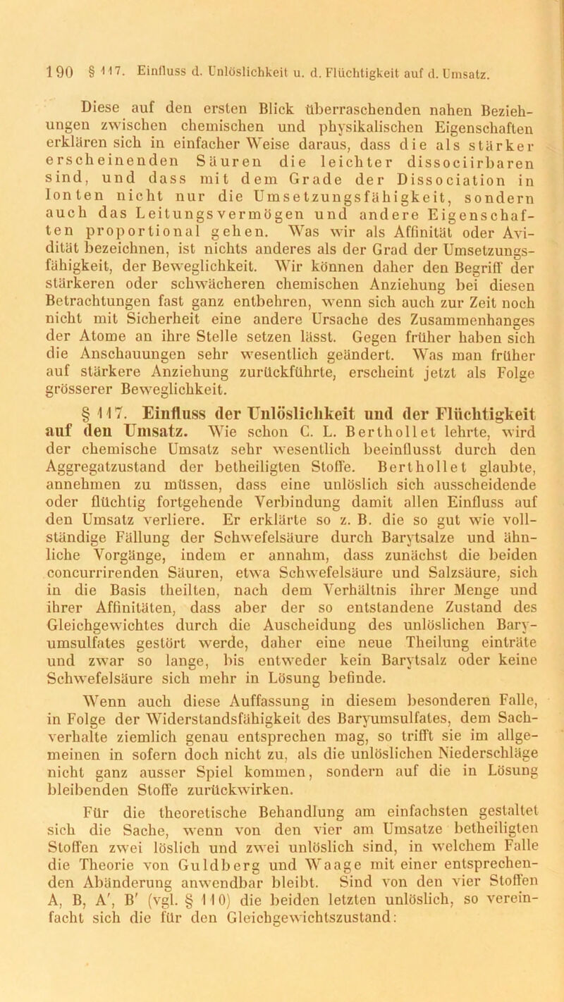 Diese auf den ersten Blick überraschenden nahen Bezieh- ungen zwischen chemischen und physikalischen Eigenschaften erklären sich in einfacher Weise daraus, dass die als stärker erscheinenden Säuren die leichter dissociirbaren sind, und dass mit dem Grade der Dissociation in Ionten nicht nur die Umsetzungsfähigkeit, sondern auch das Leitungsvermögen und andere Eigenschaf- ten proportional gehen. Was wir als Affinität oder Avi- dität bezeichnen, ist nichts anderes als der Grad der Umseizungs- fähigkeit, der Beweglichkeit. Wir können daher den Begriff der stärkeren oder schwächeren chemischen Anziehung bei diesen Betrachtungen fast ganz entbehren, wenn sich auch zur Zeit noch nicht mit Sicherheit eine andere Ursache des Zusammenhanges der Atome an ihre Stelle setzen lässt. Gegen früher haben sich die Anschauungen sehr wesentlich geändert. Was man früher auf stärkere Anziehung zurückführte, erscheint jetzt als Folge grösserer Beweglichkeit. § 117. Einfluss der Unlöslichkeit und der Flüchtigkeit auf den Umsatz. Wie schon C. L. Berthollet lehrte, wird der chemische Umsatz sehr wesentlich beeinflusst durch den Aggregatzustand der betheiligten Stolle. Berthollet glaubte, annehmen zu müssen, dass eine unlöslich sich ausscheidende oder flüchtig fortgehende Verbindung damit allen Einfluss auf den Umsatz verliere. Er erklärte so z. B. die so gut wie voll- ständige Fällung der Schwefelsäure durch Barytsalze und ähn- liche Vorgänge, indem er annahm, dass zunächst die beiden concurrirenden Säuren, etwa Schwefelsäure und Salzsäure, sich in die Basis theilten, nach dem Verhältnis ihrer Menge und ihrer Affinitäten, dass aber der so entstandene Zustand des Gleichgewichtes durch die Auscheidung des unlöslichen Bary- umsulfates gestört werde, daher eine neue Theilung einträte und zwar so lange, bis entweder kein Barytsalz oder keine Schwefelsäure sich mehr in Lösung befinde. Wenn auch diese Auffassung in diesem besonderen Falle, in Folge der Widerstandsfähigkeit des Baryumsulfates, dem Sach- verhalte ziemlich genau entsprechen mag, so trifft sie im allge- meinen in sofern doch nicht zu, als die unlöslichen Niederschläge nicht ganz ausser Spiel kommen, sondern auf die in Lösung bleibenden Stoffe zurückwirken. Für die theoretische Behandlung am einfachsten gestaltet sich die Sache, wenn von den vier am Umsätze betheiligten Stoffen zwei löslich und zwei unlöslich sind, in welchem Falle die Theorie von Guldberg und Waage mit einer entsprechen- den Abänderung anwendbar bleibt. Sind von den vier Stoffen A, B, A', B' (vgl. § 110) die beiden letzten unlöslich, so verein- facht sich die für den Gleichgewichtszustand: