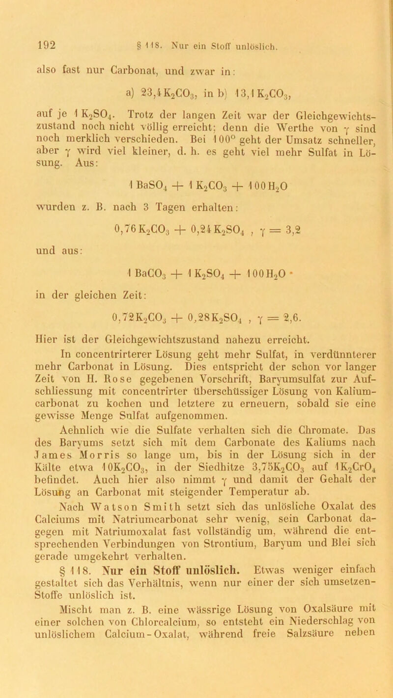 also fast nur Carbonat, und zwar in: a) 23,4K2C03, in b) 13,1K2C03, auf je I K2S04. Trotz der langen Zeit war der Gleichgewichts- zustand noch nicht völlig erreicht; denn die Werthe von y sind noch merklich verschieden. Bei 100° geht der Umsatz schneller, aber y wird viel kleiner, d. h. es geht viel mehr Sulfat in Lö- sung. Aus: I BaS04 -j— 1 K2C03 -f- 100H2O wurden z. B. nach 3 Tagen erhalten: 0,76 K2C03 + 0,24 K2S04 , y = 3,2 und aus: I BaC03 + I K2S04 + !00H2O * in der gleichen Zeit: 0,72K2CO3 + 0,28K2SO4 , y = 2,6. Hier ist der Gleichgewichtszustand nahezu erreicht. In concentrirterer Lösung geht mehr Sulfat, in verdünnterer mehr Carbonat in Lösung. Dies entspricht der schon vor langer Zeit von H. Rose gegebenen Vorschrift, Baryumsulfat zur Auf- schliessung mit concentrirter überschüssiger Lösung von Kalium- carbonat zu kochen und letztere zu erneuern, sobald sie eine gewisse Menge Sulfat aufgenommen. Aehnlich wie die Sulfate verhalten sich die Chromate. Das des Baryums setzt sich mit dem Carbonate des Kaliums nach James Morris so lange um, bis in der Lösung sich in der Kälte etwa 10K2CO3, in der Siedhitze 3,75K2C03 auf 1K2Cr04 befindet. Auch hier also nimmt y und damit der Gehalt der Lösung an Carbonat mit steigender Temperatur ab. Nach Watson Smith setzt sich das unlösliche Oxalat des Calciums mit Natriumcarbonat sehr wenig, sein Carbonat da- gegen mit Natriumoxalat fast vollständig um, während die ent- sprechenden Verbindungen von Strontium, Baryum und Blei sich gerade umgekehrt verhalten. § 118. Nur ein Stoff unlöslich. Etwas weniger einfach gestaltet sich das Verhältnis, wenn nur einer der sich umselzen- Stoff'e unlöslich ist. Mischt man z. B. eine wässrige Lösung von Oxalsäure mit einer solchen von Chlorcalcium, so entsteht ein Niederschlag von unlöslichem Calcium-Oxalat, während freie Salzsäure neben