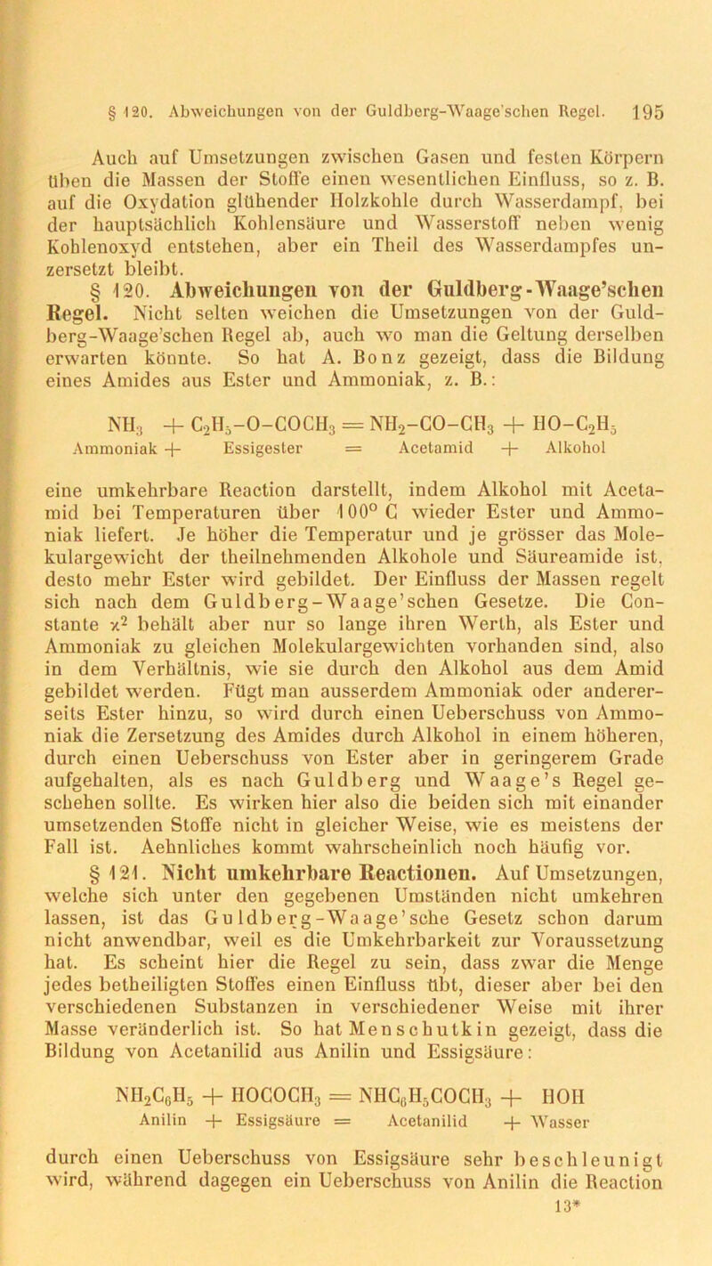 Auch auf Umsetzungen zwischen Gasen und festen Körpern llben die Massen der Stoffe einen wesentlichen Einfluss, so z. B. auf die Oxydation glühender Holzkohle durch Wasserdampf, hei der hauptsächlich Kohlensäure und Wasserstoff neben wenig Kohlenoxyd entstehen, aber ein Theil des Wasserdampfes un- zersetzt bleibt. § 120. Abweichungen you (1er Guldberg-Waage’schen Regel. Nicht selten weichen die Umsetzungen von der Guld- berg-Waage’schen Begel ab, auch wo man die Geltung derselben erwarten könnte. So hat A. Bonz gezeigt, dass die Bildung eines Amides aus Ester und Ammoniak, z. B.: NH3 + C2Hä-0-C0CH3 = NH2-CO-CH3 + I10-C2H5 Ammoniak -)- Essigester = Acetamid + Alkohol eine umkehrbare Reaction darstellt, indem Alkohol mit Acela- mid bei Temperaturen über 100°C wieder Ester und Ammo- niak liefert. Je höher die Temperatur und je grösser das Mole- kulargewicht der theilnehmenden Alkohole und Säureamide ist. desto mehr Ester wird gebildet. Der Einfluss der Massen regelt sich nach dem Guldberg-Waage’schen Gesetze. Die Con- stante v.2 behält aber nur so lange ihren Werth, als Ester und Ammoniak zu gleichen Molekulargewichten vorhanden sind, also in dem Verhältnis, wie sie durch den Alkohol aus dem Amid gebildet werden. Fügt man ausserdem Ammoniak oder anderer- seits Ester hinzu, so wird durch einen Ueberschuss von Ammo- niak die Zersetzung des Amides durch Alkohol in einem höheren, durch einen Ueberschuss von Ester aber in geringerem Grade aufgehalten, als es nach Guldberg und Waage’s Regel ge- schehen sollte. Es wirken hier also die beiden sich mit einander umsetzenden Stoffe nicht in gleicher Weise, wie es meistens der Fall ist. Aehnliches kommt wahrscheinlich noch häufig vor. §121. Nicht umkehrbare Reactionen. Auf Umsetzungen, welche sich unter den gegebenen Umständen nicht umkehren lassen, ist das Gu ldb er g-Wa age’sehe Gesetz schon darum nicht anwendbar, weil es die Umkehrbarkeit zur Voraussetzung hat. Es scheint hier die Regel zu sein, dass zwar die Menge jedes betheiligten Stoffes einen Einfluss übt, dieser aber bei den verschiedenen Substanzen in verschiedener Weise mit ihrer Masse veränderlich ist. So hat Men s chutk in gezeigt, dass die Bildung von Acetanilid aus Anilin und Essigsäure: NH2CcH5 + HOCOCH3 = NHG6H5COCH3 + HOH Anilin + Essigsäure = Acetanilid -(- Wasser durch einen Ueberschuss von Essigsäure sehr beschleunigt wird, während dagegen ein Ueberschuss von Anilin die Reaction 13*