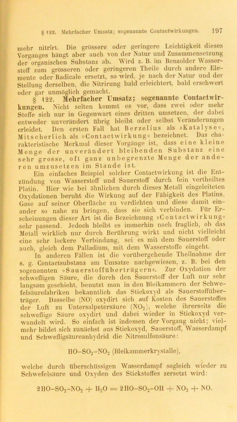 mehr nitrirt. Die grössere oder geringere Leichtigkeit dieses Vorsanges hängt aber auch von der Natur und Zusammensetzung der'organischen Substanz ab. Wird z. B. im Benzoider Wasser- stofl' zum grösseren oder geringeren Theile durch andere Ele- mente oder Radicale ersetzt, so wird, je nach der Natur und der Stellung derselben, die Nitrirung bald erleichtert, bald erschwert oder gar unmöglich gemacht, . § 122. Mehrfacher Umsatz; sogenannte Contactwir- kungen. Nicht selten kommt es vor, dass zwei oder mehr Stoffe sich nur in Gegenwart eines dritten umsetzen, der dabei entweder unverändert übrig bleibt oder selbst \eränderungen erleidet. Den ersten Fall hat Berzelius als »Katalyse«, Mitscherlich als »Contactwirkung« bezeichnet. Das cha- rakteristische Merkmal dieser Vorgänge ist, dass eine kleine Menge der unverändert bleibenden Substanz eine sehr grosse, oft ganz unbegrenzte Menge der ande- ren umzusetzen im Stande ist. Ein einfaches Beispiel solcher Contactwirkung ist die Ent- ztlndung von Wasserstoff und Sauerstoff durch fein vertheiltes Platin. Hier wie bei ähnlichen durch dieses Metall eingeleiteten Oxydationen beruht die Wirkung auf der hähigkeit des Platins. Gase auf seiner Oberfläche zu verdichten und diese damit ein- ander so nahe zu bringen, dass sie sich verbinden. Für Er- scheinungen dieser Art ist die Bezeichnung »Contactwirkung« sehr passend. Jedoch bleibt es immerhin noch fraglich, ob das Metall wirklich nur durch Berührung wirkt und nicht vielleicht eine sehr lockere Verbindung, sei es mit dem Sauerstoff oder auch, gleich dem Palladium, mit dem Wasserstoffe eingeht. Iii anderen Fällen ist die vorübergehende Theilnahme der s. g. Contactsubslanz am Umsätze nachgewiesen, z. B. bei den sogenannten »Sauerstoffüberträgern«. Zur Oxydation der schwefligen Säure, die durch den Sauerstoff der Luft nur sehr langsam geschieht, benutzt man in den Bleikamraern der Schwe- felsäurefabriken bekanntlich das Stickoxyd als Sauerstollüber- träger. Dasselbe (NO) oxydirt sich auf Kosten des Sauerstofles der Luft zu Untersalpetersäure (N02), welche ihrerseits die schweflige Säure oxydirt und dabei wieder in Stickoxyd ver- wandelt wird. So einfach ist indessen der Vorgang nicht; viel- mehr bildet sich zunächst aus Stickoxyd, Sauerstoff, Wasserdampf und Schwefligsäureanhydrid die Nitrosulfonsäure: H0-S02-N02 (Bleikammerkryslalle), w'elche durch überschüssigen Wasserdampf sogleich wieder zu Schwefelsäure und Oxyden des Stickstofles zersetzt wird: 2I10-S02-N02 + II20 = 2H0-S02-0H + N02 + NO.