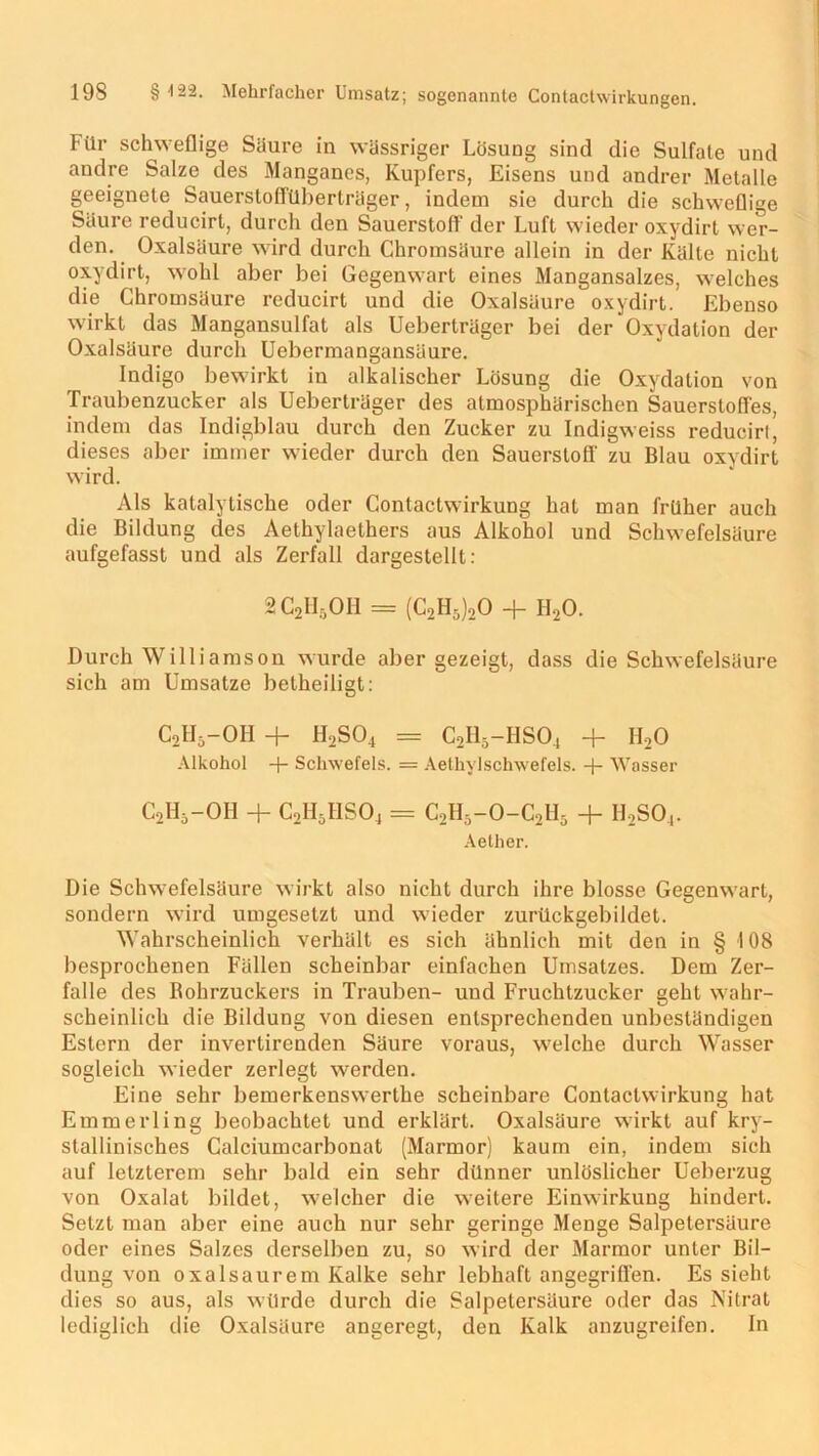 Für schweflige Saure in wässriger Lösung sind die Sulfate und andre Salze des Manganes, Kupfers, Eisens und andrer Metalle geeignete Sauersloffüberträger, indem sie durch die schweflige Säure reducirt, durch den Sauerstoff der Luft wieder oxydirt wer- den. Oxalsäure wird durch Chromsäure allein in der Kälte nicht oxydirt, wohl aber bei Gegenwart eines Mangansalzes, welches die Chromsäure reducirt und die Oxalsäure oxydirt. Ebenso wirkt das Mangansulfat als Ueberträger bei der Oxydation der Oxalsäure durch Uebermangansäure. Indigo bewirkt in alkalischer Lösung die Oxydation von Traubenzucker als Ueberträger des atmosphärischen Sauerstoffes, indem das Indigblau durch den Zucker zu Indigweiss reducirt, dieses aber immer wieder durch den Sauerstoff zu Blau oxydirt wird. Als katalytische oder Contactwirkung hat man früher auch die Bildung des Aethylaethers aus Alkohol und Schwefelsäure aufgefasst und als Zerfall dargestellt: 2C2H5OH = (C2H5)20 + H20. Durch Williamson wurde aber gezeigt, dass die Schwefelsäure sich am Umsätze betheiligt: c2h5-oh + h2so4 = c2h5-hso4 + h2o Alkohol -f- Schwefels. = Aethylschwefels. -j- Wasser C2H5-OH + C2H5HS04 = C2H5-0-C2H5 + h,so4. Aether. Die Schwefelsäure wirkt also nicht durch ihre blosse Gegenwart, sondern wird umgesetzt und wieder zurückgebildet. Wahrscheinlich verhält es sich ähnlich mit den in § 108 besprochenen Fällen scheinbar einfachen Umsatzes. Dem Zer- falle des Bohrzuckers in Trauben- und Fruchtzucker geht wahr- scheinlich die Bildung von diesen entsprechenden unbeständigen Estern der invertirenden Säure voraus, welche durch Wasser sogleich wieder zerlegt werden. Eine sehr bemerkenswerthe scheinbare Contactwirkung hat Emmerling beobachtet und erklärt. Oxalsäure wirkt auf kry- stallinisches Calciumcarbonat (Marmor) kaum ein, indem sich auf letzterem sehr bald ein sehr dünner unlöslicher Ueberzug von Oxalat bildet, welcher die weitere Einwirkung hindert. Setzt man aber eine auch nur sehr geringe Menge Salpetersäure oder eines Salzes derselben zu, so wird der Marmor unter Bil- dung von oxalsaurem Kalke sehr lebhaft angegriffen. Es sieht dies so aus, als würde durch die Salpetersäure oder das Nitrat lediglich die Oxalsäure angeregt, den Kalk anzugreifen. In