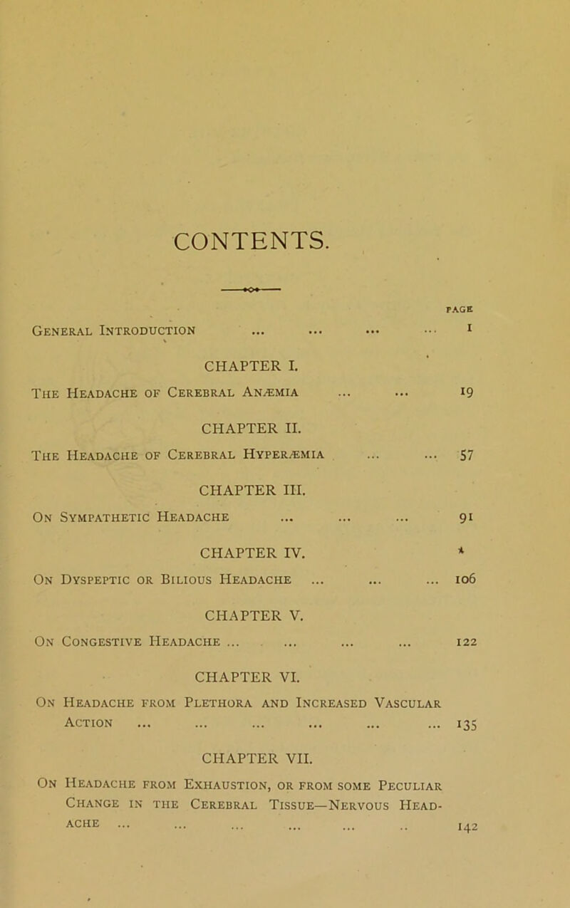 CONTENTS. PAGE General Introduction ... ... ... ••• 1 CHAPTER I. The Headache of Cerebral Anaemia ... ... 19 CPIAPTER II. The Headache of Cerebral Hyper/emia ... ... 57 CHAPTER III. On Sympathetic Headache ... ... ... 91 CHAPTER IV. * On Dyspeptic or Bilious Headache ... ... ... 106 CHAPTER V. On Congestive Headache ... ... ... ... 122 CHAPTER VI. On Headache from Plethora and Increased Vascular Action ... ... ... ... ... ... 135 CPIAPTER VII. On Headache from Exhaustion, or from some Peculiar Change in the Cerebral Tissue—Nervous Head- ache 142