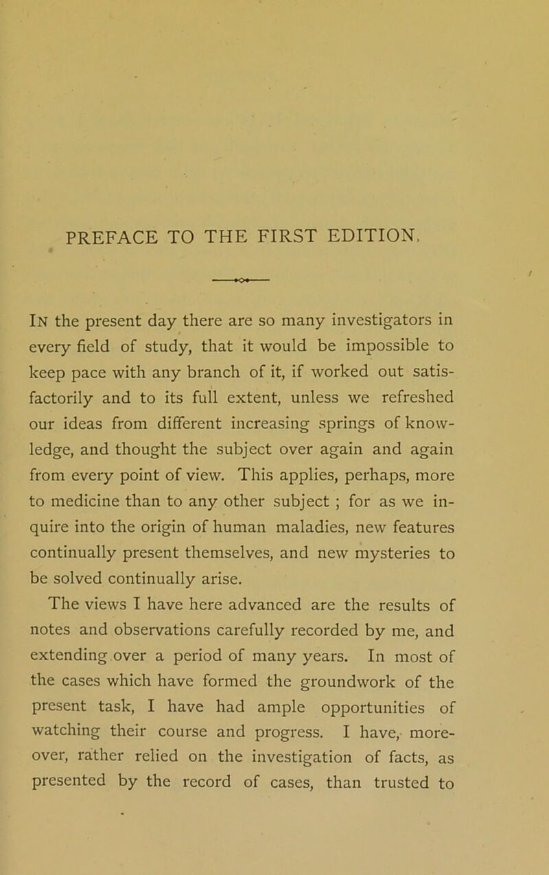 In the present day there are so many investigators in every field of study, that it would be impossible to keep pace with any branch of it, if worked out satis- factorily and to its full extent, unless we refreshed our ideas from different increasing springs of know- ledge, and thought the subject over again and again from every point of view. This applies, perhaps, more to medicine than to any other subject ; for as we in- quire into the origin of human maladies, new features continually present themselves, and new mysteries to be solved continually arise. The views I have here advanced are the results of notes and observations carefully recorded by me, and extending over a period of many years. In most of the cases which have formed the groundwork of the present task, I have had ample opportunities of watching their course and progress. I have, more- over, rather relied on the investigation of facts, as presented by the record of cases, than trusted to