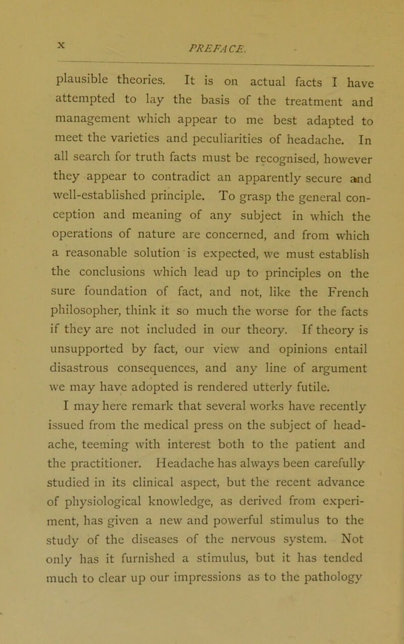 plausible theories. It is on actual facts I have attempted to lay the basis of the treatment and management which appear to me best adapted to meet the varieties and peculiarities of headache. In all search for truth facts must be recognised, however they appear to contradict an apparently secure and well-established principle. To grasp the general con- ception and meaning of any subject in which the operations of nature are concerned, and from which a reasonable solution is expected, we must establish the conclusions which lead up to principles on the sure foundation of fact, and not, like the French philosopher, think it so much the worse for the facts if they are not included in our theory. If theory is unsupported by fact, our view and opinions entail disastrous consequences, and any line of argument we may have adopted is rendered utterly futile. I may here remark that several works have recently issued from the medical press on the subject of head- ache, teeming with interest both to the patient and the practitioner. Headache has always been carefully studied in its clinical aspect, but the recent advance of physiological knowledge, as derived from experi- ment, has given a new and powerful stimulus to the study of the diseases of the nervous system. Not only has it furnished a stimulus, but it has tended much to clear up our impressions as to the pathology