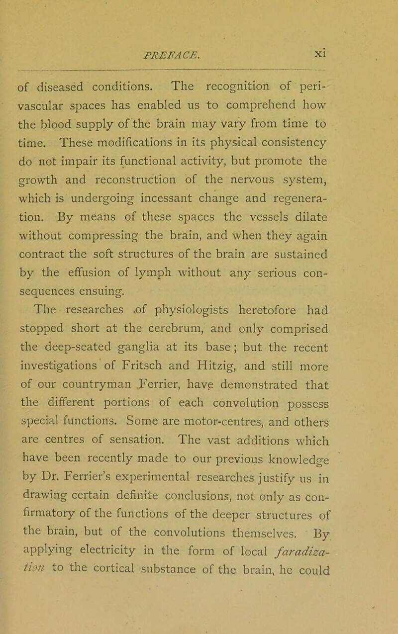 of diseased conditions. The recognition of peri- vascular spaces has enabled us to comprehend how the blood supply of the brain may vary from time to time. These modifications in its physical consistency do not impair its functional activity, but promote the growth and reconstruction of the nervous system, which is undergoing incessant change and regenera- tion. By means of these spaces the vessels dilate without compressing the brain, and when they again contract the soft structures of the brain are sustained by the effusion of lymph without any serious con- sequences ensuing. The researches .of physiologists heretofore had stopped short at the cerebrum, and only comprised the deep-seated ganglia at its base; but the recent investigations of Fritsch and Hitzig, and still more of our countryman Terrier, have demonstrated that the different portions of each convolution possess special functions. Some are motor-centres, and others are centres of sensation. The vast additions which have been recently made to our previous knowledge by Dr. Ferrier’s experimental researches justify us in drawing certain definite conclusions, not only as con- firmatory of the functions of the deeper structures of the brain, but of the convolutions themselves. By applying electricity in the form of local fai'adiza- tion to the cortical substance of the brain, he could