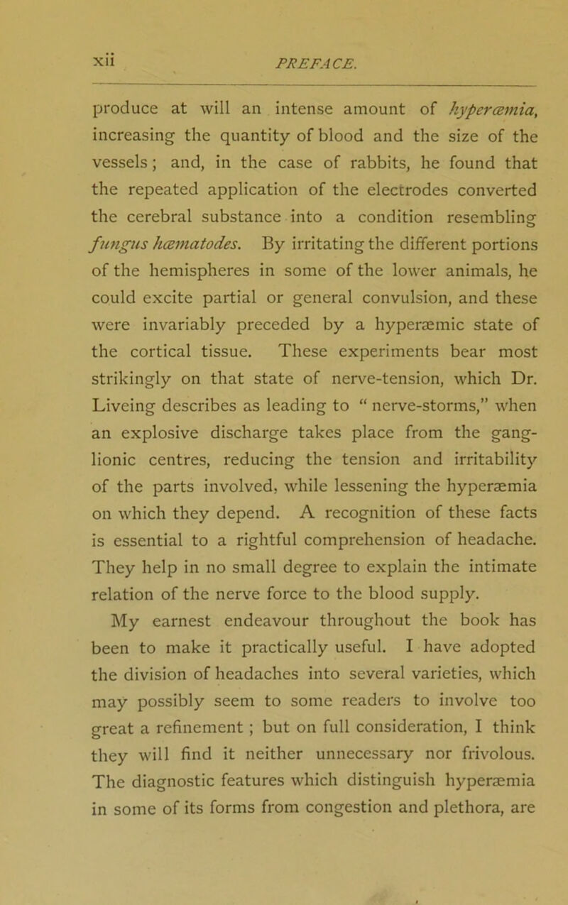 produce at will an intense amount of kypercemia, increasing the quantity of blood and the size of the vessels; and, in the case of rabbits, he found that the repeated application of the electrodes converted the cerebral substance into a condition resembling fungus hcematodes. By irritating the different portions of the hemispheres in some of the lower animals, he could excite partial or general convulsion, and these were invariably preceded by a hyperaemic state of the cortical tissue. These experiments bear most strikingly on that state of nerve-tension, which Dr. Liveing describes as leading to “ nerve-storms,” when an explosive discharge takes place from the gang- lionic centres, reducing the tension and irritability of the parts involved, while lessening the hyperaemia on which they depend. A recognition of these facts is essential to a rightful comprehension of headache. They help in no small degree to explain the intimate relation of the nerve force to the blood supply. My earnest endeavour throughout the book has been to make it practically useful. I have adopted the division of headaches into several varieties, which may possibly seem to some readers to involve too great a refinement; but on full consideration, I think they will find it neither unnecessary nor frivolous. The diagnostic features which distinguish hypermmia in some of its forms from congestion and plethora, are