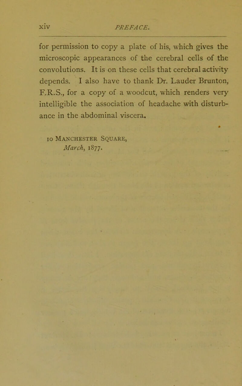 for permission to copy a plate of his, which gives the microscopic appearances of the cerebral cells of the convolutions. It is on these cells that cerebral activity depends. I also have to thank Dr. Lauder Brunton, F.R.S., for a copy of a woodcut, which renders very intelligible the association of headache with disturb- ance in the abdominal viscera. io Manchester Square, March, 1877. ___