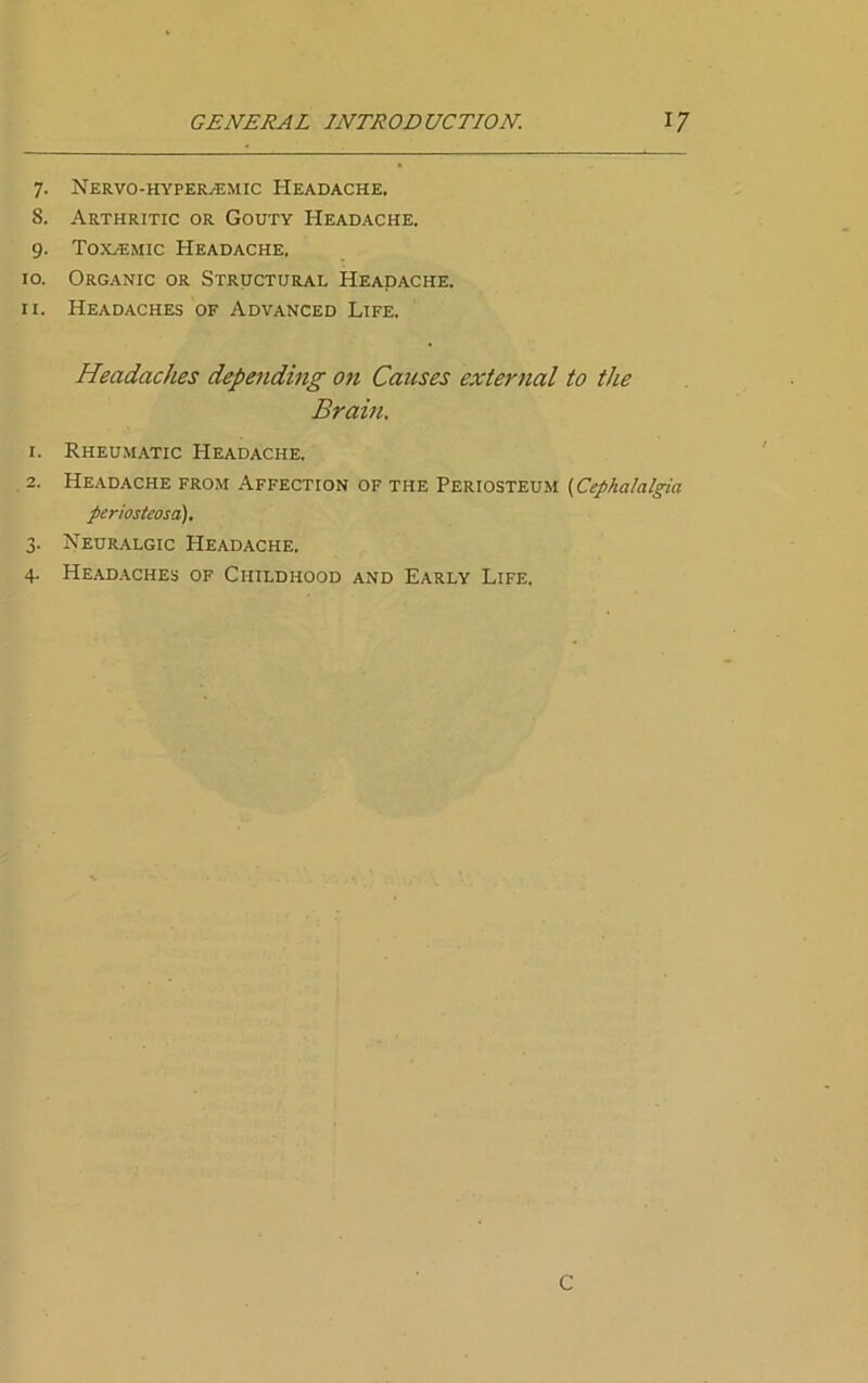 7. Nervo-hyper.-emic Headache. 8. Arthritic or Gouty Headache. 9. Toxeemic Headache, 10. Organic or Structural Headache. 11. Headaches of Advanced Life. Headaches depending on Causes external to the Brain. 1. Rheumatic Headache. 2. Headache from Affection of the Periosteum (Cephalalgia periosteosa). 3. Neuralgic Headache. 4. Headaches of Childhood and Early Life. C