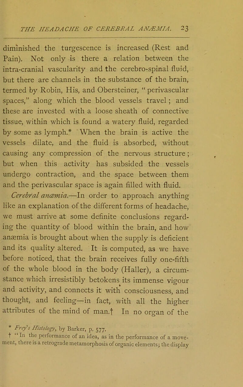 diminished the turgescence is increased (Rest and Pain). Not only is there a relation between the intra-cranial vascularity and the cerebro-spinal fluid, but there are channels in the substance of the brain, termed by Robin, His, and Obersteiner, “ perivascular spaces,” along which the blood vessels travel; and these are invested with a loose sheath of connective tissue, within which is found a watery fluid, regarded by some as lymph.* When the brain is active the vessels dilate, and the fluid is absorbed, without causing any compression of the nervous structure ; but when this activity has subsided the vessels undergo contraction, and the space between them and the perivascular space is again filled with fluid. Cerebral anaemia.—In order to approach anything like an explanation of the different forms of headache, we must arrive at some definite conclusions regard- ing the quantity of blood within the brain, and how anaemia is brought about when the supply is deficient and its quality altered. It is computed, as we have before noticed, that the brain receives fully one-fifth of the whole blood in the body (Haller), a circum- stance which irresistibly betokens its immense vigour and activity, and connects it with consciousness, and thought, and feeling—in fact, with all the higher attributes of the mind of man.f In no organ of the * Frey's Histology, by Barker, p. 577. f I11 the performance of an idea, as in the performance of a move- ment, there is a retrograde metamorphosis of organic elements; the display