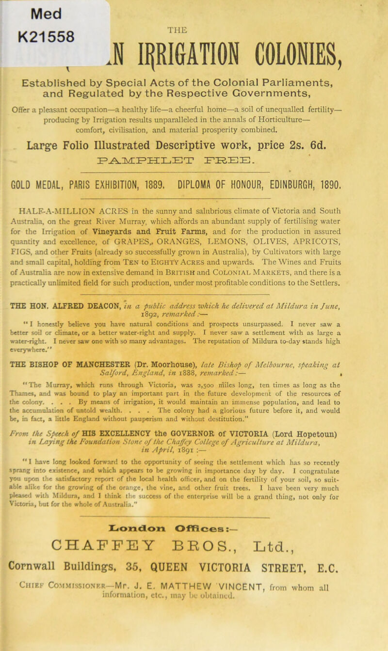 Med K21558 THE J ipiGATION COLONIES, Established by Special Acts of the Colonial Parliaments, and Regulated by the Respective Governments, Offer a pleasant occujxition—a healthy life—a cheerful home—a soil of unequalled fertility— producing by Irrigation results unparalleled in the annals of Horticulture— comfort, civilisation, and material prosperity combined. Large Folio Illustrated Descriptive work, price 2s. 6d. GOLD MEDAL, PARIS EXHIBITION, 1889. DIPLOMA OF HONOUR, EDINBURGH, 1890. H.ALK-A-MILLION ACRES in the sunny and salubrious climate of Victoria and South Australia, on the great River Murray, which affords an abundant supply of fertilising water for the Irrigation of Vineyards and Fruit Farms, and for the production in assured quantity and excellence, of GRAPES,. ORANGES, LEMONS, OLIVES, APRICOTS, FIGS, and other Fruits (already so successfully grown in Australia), by Cultivators with large and small capital, holding from Ten to Eighty Acres and upwards. The Wines and Fruits of Australia are now in extensive demand in British and Colonial Markets, and there is a practically unlimited field for such production, under most profitable conditions to the Settlers. THE HON. ALFRED DEACON, in a public address which he delivered at Mildura in June, 1892, remarked:— “ I honestly believe you have natural conditions and prospects unsurpassed. I never saw a better soil or climate, or a better water-right and supply. I never saw a settlement vvith as large a water-right. I never saw one with so many advantages. The reputation of Mildura to-day stands high everywhere.” THE BISHOP OF MANCHESTER (Dr. Moorhouse), lale Bishop of Melbourne, speaking at Salford, England, in 1888, remarked:— , The Murray, which runs through Victoria, was 2,500 miles long, ten times as long as the Thames, and was bound to play an important part in the future development of the resources of the colony. ... By means of irrigation, it would maintain an immense population, and lead to the accumulation of untold wealth. . . . The colony had a glorious future before it, and would be, in fact, a little England without pauperism and without destitution.” From the Spwh of HIS EXCELLENCY the GOVERNOR Of VICTORIA (Lord Hopetoun) in Laying the Foundation Stone of the Chaffey College of Agriculture at Mildura, in April, 1891 ;—  I have long looked forw.-u-cl to the opportunity of seeing the settlement which has so recently sprang into existence, and which appears to be growing in importance day by day. I congratulate you upon the satisfactory report of the local health officer, and on the fertility of your soil, so suit- able alike for the growing of the orange, the vine, and other fruit trees. I have been very much pleased with Mildura, and I think the success of the enterprise will be a grand thing, not only for Victoria, but for the whole of Australia. Hioncion CHAFFEY Offices:— BROS., Ltd., Cornwall Buildings, 35, QUEEN VICTORIA STREET, E.C. Chief Commissioner—Mr. J. E. MATTHEW VINCENT, from whom all informalion, etc., may be ublained.