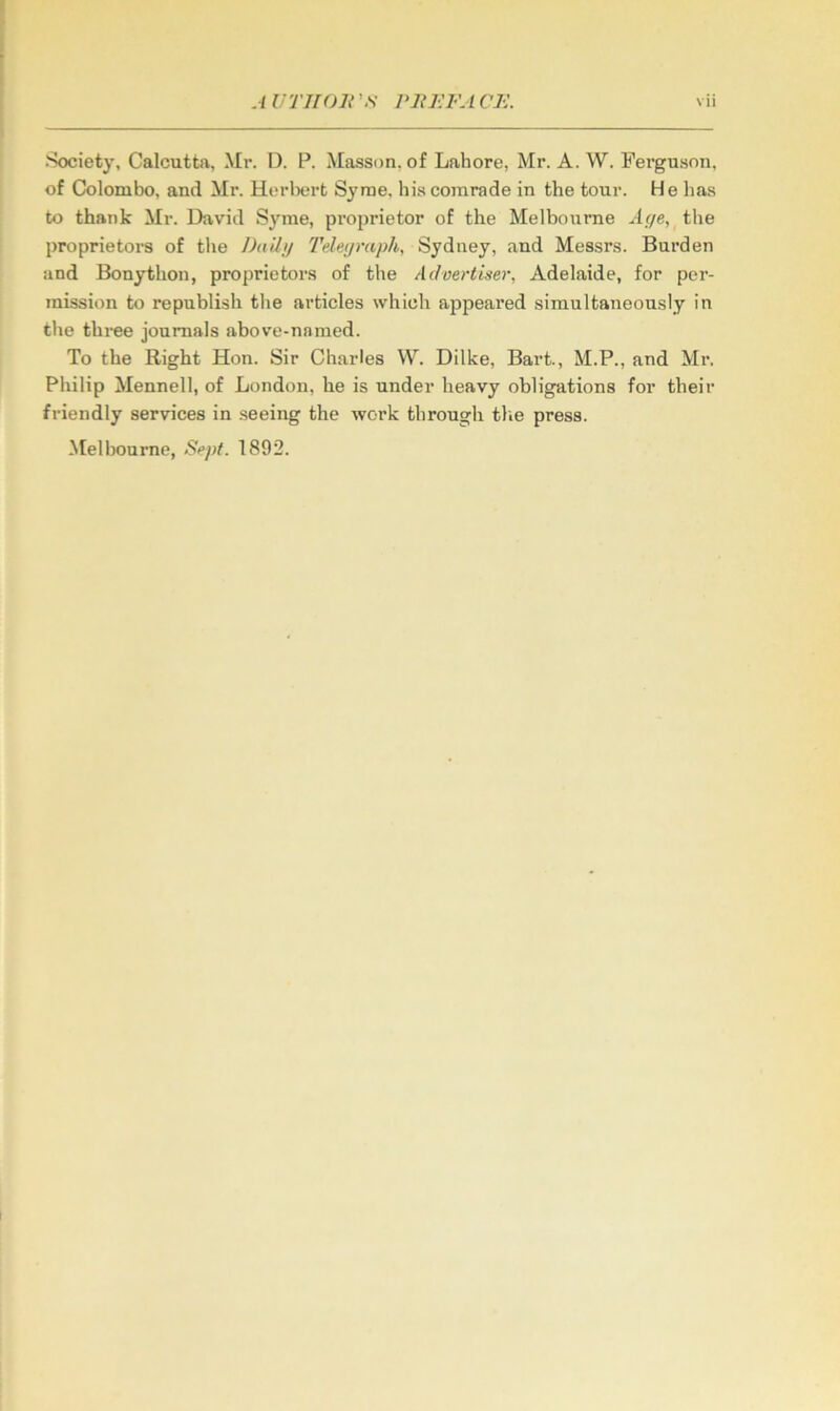 Society, Calcutta, Mr. U. P. Masson, of Lahore, Mr. A. W. Ferguson, of Colombo, and Mr. Herlx*rt Syrae. his comrade in the tour. He has to thank Mr. David Syme, pi’oprietor of the Melbourne Ac/e, the proprietors of the JJniJi/ 'I'eleijraph, Sydney, and Messrs. Burden and Bonython, proprietors of the Advertiser, Adelaide, for per- mission to republish the articles which appeared simultaneously in the thi-ee journals above-named. To the Right Hon. Sir Charles W. Dilke, Bart., M.P., and Mr. Philip Mennell, of London, he is nnder heavy obligations for their friendly services in .seeing the work through tlie press.