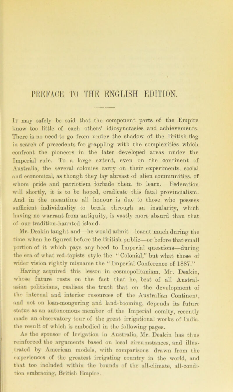 PREFACE TO THE ENGLISH EDITION. It miiy safely be said that the component parts of the Empire know too little of each others’ idiosyncrasies and achievements. There is no need to go from under the shadow of the British flag in search of precedents for grappling with the complexities which confront the pioneers in the later developed areas under the Imperial rule. To a large extent, even on the continent of Anstinlia, the several colonies carry on their experiments, social and economical, as though they lay abreast of alien communities, of whom pride and patriotism forbade them to learn. Federation will shortly, it is to be hoped, eradicate this fatal provincialism. And in the meantime all honour is due to those who possess sufiBcieut individuality to break through an insularity, which having no warrant from antiquity, is vastly more absurd than that of our tradition-haunted island. Mr. Deakin taught and—he would admit—learnt much during the time when he figured before the British public—or before that small {K)rtion of it which pays any heed to Imperial questions—during the era of what red-tapists style the “ Colonial,” but what those of wider vision rightly misname the “ Imperial Conference of 1887.” Having acquired this lesson in cosmopolitanism. Mr. Deakin, whose future rests on the fact that he, best of all Austral- iisian politicians, realises the truth that on the development of the internal and interior resources of the Australian Continent, and not on loan-mongering and land-booming, depends its future sUtus as an autonomous member of the Imperial comity, recently iniide an observatory tour of the great irrigational works of India, the result of which is embodied in tlie following pages. As the sponsor of Irrigation in Australia, Mr. Deakin has thus reinforced the arguments bjised on local circumstances, and illus- tmted by American models, with comparisons drawn from the experiences of the greatest irrigating country in the world, and that too included within the bounds of the all-climate, all-condi- tion embracing, British Empire.