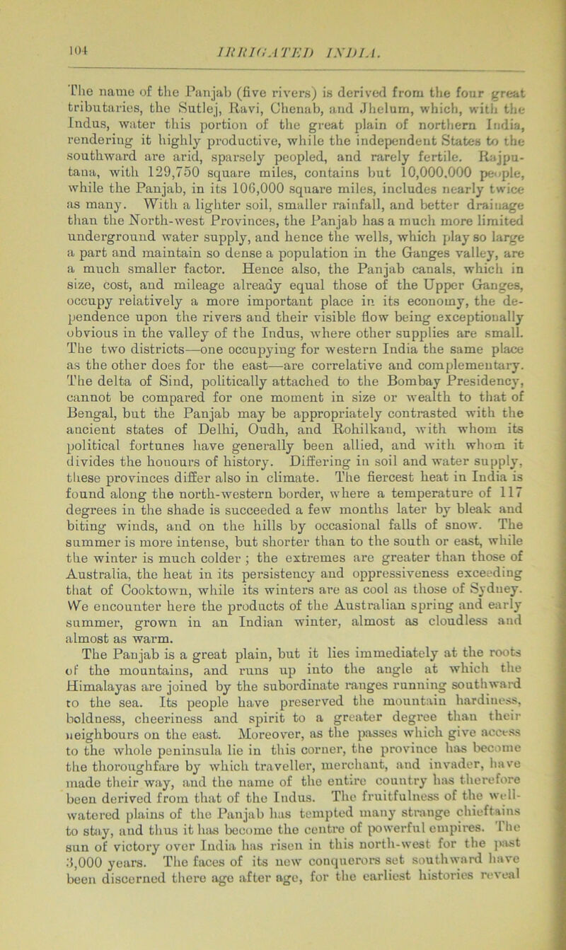 riie name of the Punjab (five rivers) is derived from the four great tributaries, the Sutlej, Ravi, Chenab, and Jbelum, which, witlj the Indus, water this portion of tlie great plain of northern India, rendering it highly productive, while the independent States to the southward are arid, sparsely peopled, and rarely fertile. Rajpu- tana, with 129,750 square miles, contains but 10,000.000 people, while the Panjab, in its 100,000 square miles, includes nearly twice as many. With a lighter soil, smaller rainfall, and better drainage than the i^orth-west Provinces, the Pan jab has a much more limited underground water supply, and hence the wells, which play so large a part and maintain so dense a population in the Ganges valley, are a much smaller factor. Hence also, the Panjab canals, which in size, cost, and mileage already equal those of the Upper Ganges, occupy relatively a more important place in its economy, the de- pendence upon the rivers and their visible flow being exceptionally obvious in the valley of the Indus, where other supjjlies are small. The two districts—one occupying for western India the same place as the other does for the east—-are correlative and complementary. The delta of Sind, politically attached to the Bombay Presidency, cannot be compared for one moment in size or wealth to that of Bengal, but the Panjab may be appropriately contrasted with the ancient states of Delhi, Oudh, and Rohilkand, with whom its political fortunes have generally been allied, and with whom it divides the honours of history. Differing in soil and water supply, these provinces differ also in climate. The flercest heat in India is found along the north-western border, where a temperature of 117 degrees in the shade is succeeded a few months later by bleak and biting winds, and on the hills by occasional falls of snow. The summer is more intense, but shorter than to the south or east, while the winter is much colder ; the extremes are greater than those of Australia, the heat in its persistency and oppressiveness exceeding that of Cooktowu, while its winters are as cool as those of Sydney. We encounter here the products of the Australian spring and early summer, grown in an Indian winter, almost as cloudless and almost as warm. The Paujab is a great plain, but it lies immediately at the roots of the mountains, and runs up into the augle at which the Himalayas are joined by the subordinate ranges running southw.ard to the sea. Its people have preserved the mountain hardiness, boldness, cheeriness and spirit to a greater degree than their neighbours on the east. Moreover, as the passes which give acct.ss to the whole peninsula lie in this corner, the province hivs become the thoroughfare by which traveller, merchant, and invader, have made their way, and the name of the entire country has therefore been derived from that of the Indus. The fruitfulness of the well- watered plains of the Panjab has tempted many strange chieftains to stiiy, and thns it has become the centre of i>owerful empires. The sun of victory over India has risen in this north-west for the juist .'5,000 years. The faces of its new conquerors set southward have been discerned there age after age, for the earliest histories reveal