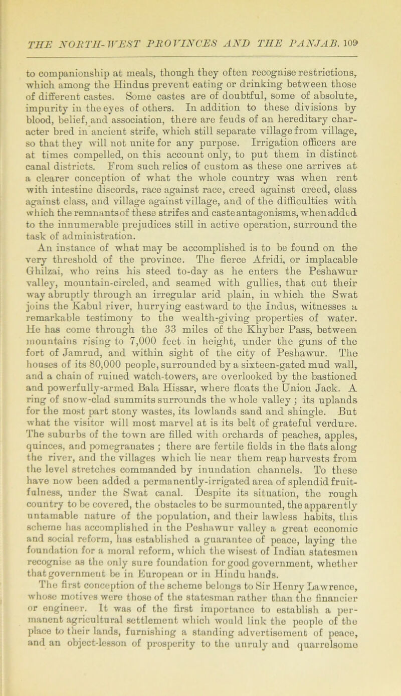 to companionship at meals, though they often recognise restrictions, which among the Hindus prevent eating or drinking between those of different castes. Some castes are of doubtful, some of absolute, impurity in the eyes of others. In addition to these divisions by blood, belief, and association, there are feuds of an hereditary char- acter bred in ancient strife, which still separate village from village, so that they will not unite for any purpose. Irrigation ofl&cers are at times compelled, on this account only, to put them in distinct canal districts. From such relics of custom as these one arrives at a clearer conception of what the whole country was when rent with intestine discords, race against race, creed against creed, class against class, and village against village, and of the difficulties with which theremnantsof these strifes and caste antagonisms, when added to the innumerable prejudices still in active operation, surround the task of administration. An instance of what may be accomplished is to be found on the very threshold of the province. The fierce Afridi, or implacable Ghilzai, who reins his steed to-day as he enters the Peshawur valley, mountain-circled, and seamed with gullies, that cut their way abruptly through an irregular arid plain, in which the Swat joins the Kabul river, hurrying eastwai’d to the Indus, witnesses a remarkable testimony to the wealth-giving properties of water. He has come through the 33 miles of the Khyber Pass, between mountains rising to 7,000 feet in height, under the guns of the fort of Jamrud, and within sight of the city of Peshawur. The houses of its 80,000 people, surrounded by a sixteen-gated mud wall, and a chain of ruined watch-towers, are overlooked by the bastioned and powerfully-armed Bala Hi.ssar, where floats the Union Jack. A ring of snow-chid summits surrounds the whole valley ; its uplands for the most part stony wastes, its lowlands sand and shingle. But what the visitor will most marvel at is its belt of grateful verdure. The suburbs of the town are filled with orchards of peaches, apples, quinces, and pomegranates ; there are fertile fields in the flats along the river, and the villages which lie near them reap harvests from the level stretches commanded by inundation channels. To these have now been added a permanently-irrigated area of splendid fruit- fulness, under the Swat canal. Desihte its situation, the rough country to lie covered, the obstacles to be surmounted, the apparently untamable nature of the [lopulation, and their lawless habits, tliis scheme has accomplished in the Peshawur valley a great economic and social reform, has established a guarantee of peace, laying the foundation for a moml reform, wliich the wisest of Indian statesmen recogni.se as the only sure foundation for good government, whether that government be in European or in Hindu hands. The first conception of the scheme belongs to Sir Henry Lawrence, wliose motives were those of the statesman rather than the financier or engineer. It was of the first importance to establish a per- manent agricultural settlement which would link the people of the place to their lands, furnishing a standing advertisement of peace, and an object-lesson of prosperity to the unruly and quarrolsomo