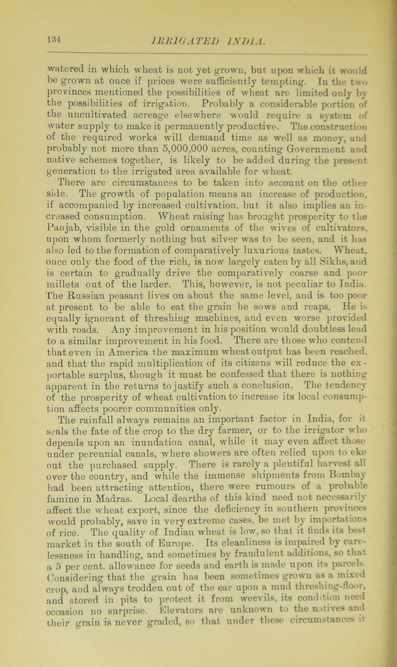 watered in whicli wheat is not yet grown, but upon whicli it would be grown at once if prices were sufficiently tempting. In the twr. provinces mentioned the po.ssibilities of wheat are limited only bv tbe possibilities of irrigation. Probably a considerable p<^rtion of the uncultivated acreage elsewhere would require a system of water supjily to make it permanently productive. The construction of the required works will demand time as well as money, and probably not more than 5,000,000 acres, counting Government and native schemes together, is likely to be added during the prestmt generation to the irrigated area available for wheat. There are circumstances to be taken into account on the other side. The growth of population means an increa.se of production, if accompanied by increased cultivation, but it also implies an in- creased consumption. Wheat raising has brought prosperity to the Paujab, visible in the gold ornaments of the wives of cultivatore. upon whom formerly nothing but silver was to be seen, and it has also led to the formation of comparatively luxurious tastes. Wheat, once only the food of the rich, is now largely eaten by all Sikhs; and is certain to gradually drive the comparatively coarse and poor millets out of the larder. This, however, is not peculiar to India. The Russian peasant lives on about the same level, and is too poor at present to be able to eat the grain he sows and reaps. He i> equally ignorant of threshing machines, and even worse provided with roads. Any improvement in his position would doubtless lead to a similar improvement in his food. There are those who contend that even in America the maximum wheat output has been reached, and that the rapid multiplication of its citizens will reduce the ex - portable sui-plus, though it must be confessed that there is nothing apparent in the returns to justify such a conclusion. The tendency of the prosperity of wheat cultivation to increase its local consump- tion affects poorer communities only. The rainfall always remains an important factor in India, for it seals the fate of the crop to the dry farmer, or to the irrigator who depends upon an inundation canal, while it may even affect those under perennial canals, where showers are often relied upon to eke out the purchased supply. There is rarely a plentiful harvest all over the country, and while the immense shipments from Bombay had been attracting attention, there were rumours of a proliable famine in Madras. Local dearths of this kind need not necessarily affect the wheat export, since the deficiency in southern provinces would probably, save in very extreme cases, be met by imporhitions of rice. The quality of Indian wheat is low, so that it finds its liest market in the south of Eurojie. Its cleanliness is im|)aircd by care- lessness in handling, and sometimes by fraudulent additions, so that a 5 per cent, allowance for seeds and earth is made upon its parcels (’onsidering that the grain has been sometimes grown a.s a mixed crop, and always trodden out of the ear upon a mud threshing-fioor, and stored in pits to protect it from weevils, its condition need occasion no surprise. Elevators are unknown to the natives and their grain is never graded, so that under these circumstances it