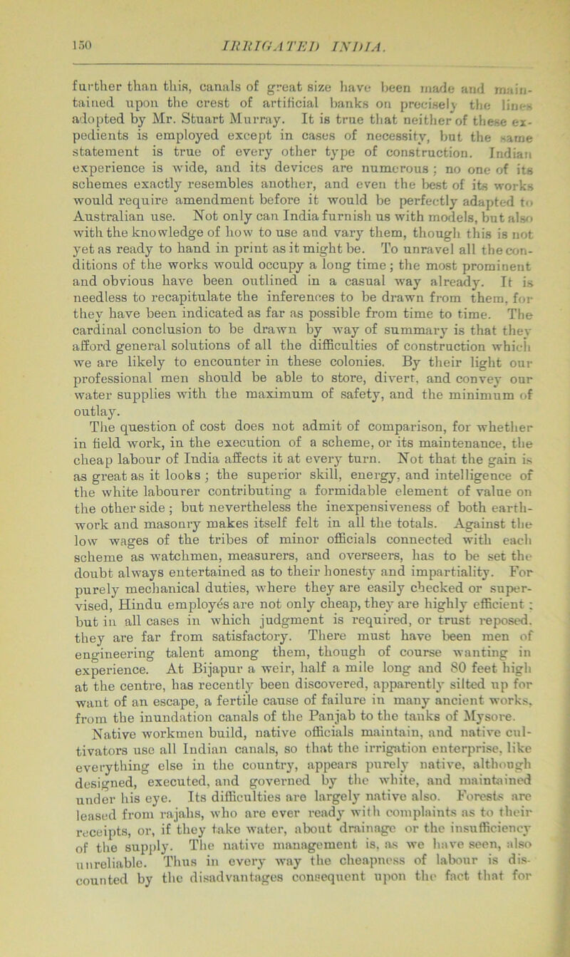 farther than this, canals of great size l)ave been made and maiu- taiiied upon tlie crest of artificial l)anks on precisely’ the lines adopted by Mr. Stuart Murray. It is true tliat neither of these ex- pedients is employed except in cases of necessity, but the same statement is true of every other type of construction. Indiati experience is Avide, and its devices are numerous ; no one of its schemes exactly resembles another, and even the best of its works would require amendment before it would be perfectly adapted t<> Australian use. Not only can India furnish us with models, but al.so with the knowledge of how to use and vary them, though this is not yet as ready to hand in print as it might be. To unravel all the con- ditions of the works would occupy a long time; the most prominent and obvious have been outlined in a casual way already. It i.s needless to recapitulate the inferences to be drawn from them, for they have been indicated as far as possible from time to time. The cardinal conclusion to be drawn by Avay of summary is that they afford general solutions of all the difficulties of construction whicli we are likely to encounter in these colonies. By their light our professional men should be able to store, divert, and convey our water supplies with the maximum of safety, and the minimum of outlay. The question of cost does not admit of comparison, for whether in field work, in the execution of a scheme, or its maintenance, tlie cheap labour of India affects it at every turn. Not that the gain is as great as it looks ; the superior skill, energy, and intelligence of the white labourer contributing a formidable element of value on the other side ; but nevertheless the inexpensiveness of both earth- work and masonry makes itself felt in all the totals. Against the low wages of the tribes of minor officials connected with each scheme as watchmen, measurers, and overseers, has to be set the doubt always entertained as to their honesty and impartiality. For purely mechanical duties, where they are easily checked or super- vised, Hindu employes are not only cheajj, they are highly efficient : but in all cases in which judgment is required, or trust i-eposed. ' they are far from satisfactory. There must have been men of engineering talent among them, though of course wanting in experience. At Bijapur a weir, half a mile long and SO feet high - at the centre, has recently been discovered, apparently silted up for ■ want of an escape, a fertile cause of failure in many ancient works, from the inundation canals of the Panjab to the tanks of Mysore. | Native workmen build, native officials maintain, and native cul- J tivators use all Indian canals, so that the irrigation enterprise, like everything else in the country, appears purely native, although designed, executed, and governed by the white, and maintained under his eye. Its difficulties are largely native also. Forests are leased from rajahs, who are ever ready with complaints as to their receipts, or, if they take water, about drainage or the insufficiency ; of the 8upi)ly. The native management is, as we have seen, also ^ unreliable. Thus in every way the cheapness of labour is dis- j counted by the di.sadvantages consequent upon the fact that for |