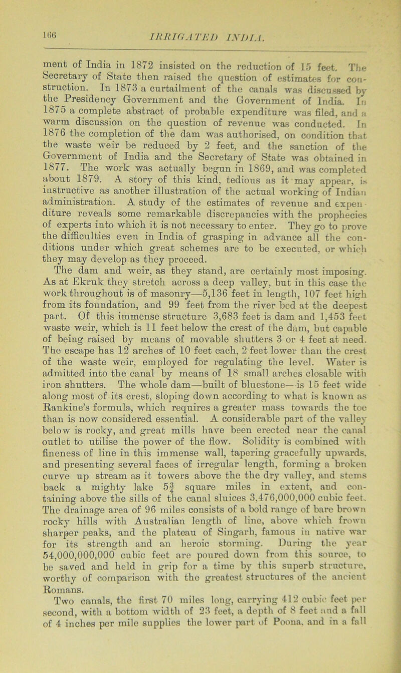 nient of India in 1872 insisted on the reduction of 15 feet. 'I'he Secretary of Slate then raised the question of estimates for con- struction. In 1873 a curtailment of the canals was discussed by the Presidency Government and the Government of India. In 1875 a complete abstract of probable expenditure was filed, and a warm discussion on the question of revenue was conducted. In 1876 the completion of the dam was authorised, on condition that the waste weir be reduced by 2 feet, and the sanction of the Government of India and the Secretary of State was obtained in 1877. The work was actually begun in 1869, and was completed about 1879. A story of this kind, tedious as it may appear, is instructive as another illustration of the actual working of Indian administration. A study of the estimates of revenue and expen • diture reveals some remarkable discrepancies with the prophecies of experts into which it is not necessary to enter. They go to prove the difficulties even in India of grasping in advance all the con- ditions under which great schemes are to be executed, or which they may develop as they proceed. The dam and Aveir, as they stand, are certainly most imposing. As at Ekruk they stretch across a deep valley, but in this case the AAmrk throughout is of masonry—5,136 feet in length, 107 feet high from its foundation, and 99 feet from the river bed at the deepest part. Of this immense structure 3,683 feet is dam and 1,453 feet Avaste weir, which is 11 feet below the crest of the dam, but capable of being raised by means of movable shutters 3 or 4 feet at need. The escape has 12 arches of 10 feet each, 2 feet lower than the crest of the waste weir, employed for regulating the level. Water is admitted into the canal by means of 18 small arches closable AAnth iron shutters. The whole dam—built of bluestone— is 15 feet Avide along most of its crest, sloping down according to what is known as Rankine’s formula, which requires a greater mass towards the toe than is now considered essential. A considerable part of the valley below is rocky, and great mills have been erected near the canal outlet to utilise the power of the flow. Solidity is combined Avith fineness of line in this immense wall, tapering gracefully upAvards. and presenting several faces of irregular length, forming a broken curve up stream as it towers above the the dry valley, and stems back a mighty lake 5J square miles in extent, and con- taining above the sills of the canal sluices 3,476,000,000 cubic feet. The drainage area of 96 miles consists of a bold range of bare brown rocky hills Avith Australian length of line, aboA'e Avhich frown sharper peaks, and the plateau of Singarh, famous in native Avar for its strength and an heroic storming. During the year 54,000,000,000 cubic feet are poured down from this source, to be saved and held in grip for a time by this superb structure, worthy of comparison Avith the greatest structures of the ancient Romans. Two canals, the first 70 miles long, Citrrying 412 cubic feet per second, with a bottom Avidth of 23 feet, a depth of 8 feet and a fall of 4 inches per mile supplies the loAver part of Poona, and in a fall