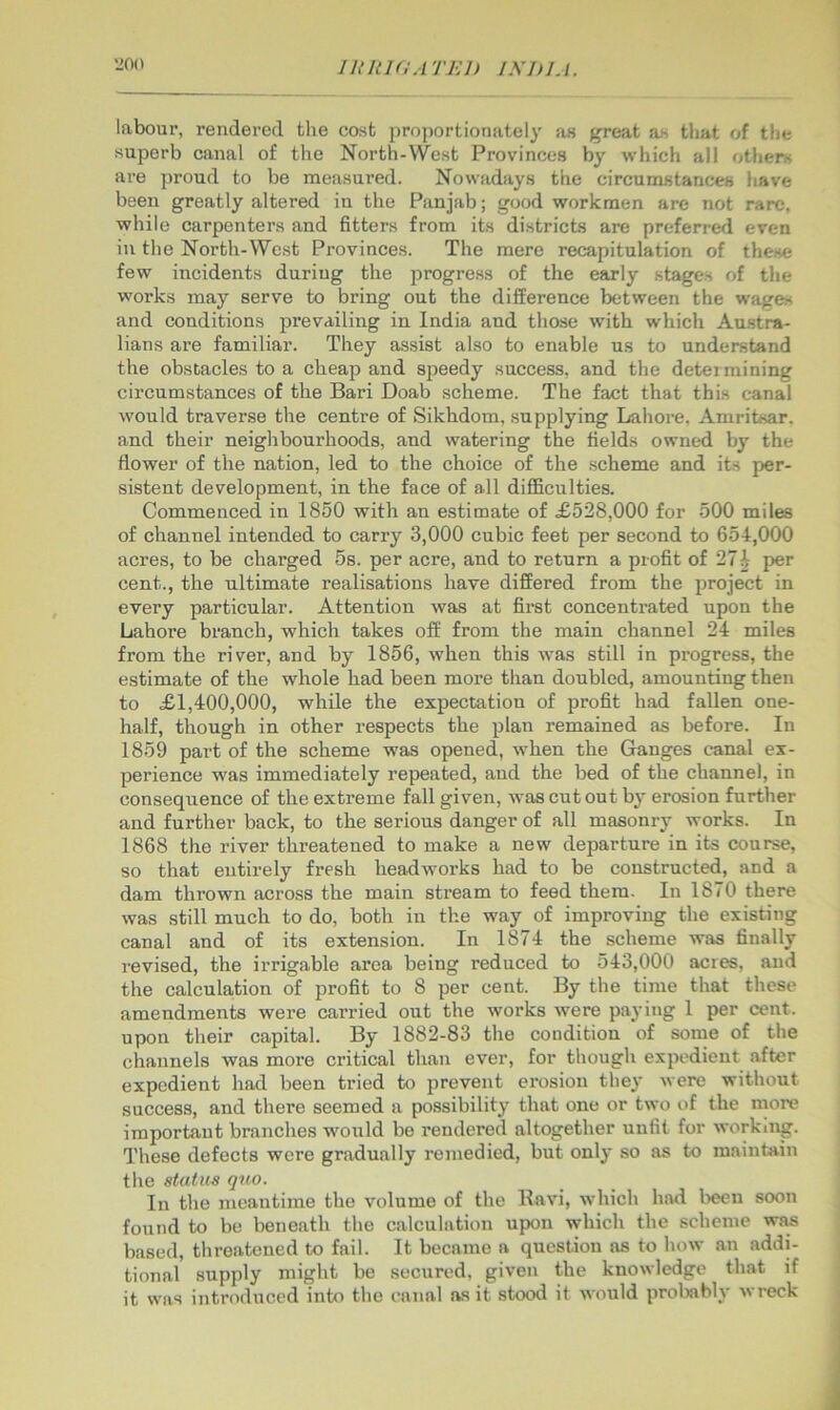 Iltltl(lATKl) INDIA. labour, rendered tlie cost proportionately as great a.s that of the superb canal of the North-West Provinces by which all others are proud to be measui’ed. Nowadays the circumstances have been greatly altered in the Panjab; good workmen are not rare, while carpenters and fitters from its districts are preferred even in the North-West Provinces. The mere recapitulation of these few incidents during the jjrogress of the early stages of the works may serve to bring out the difference between the wages and conditions prevailing in India and those with which Austra- lians are familiar. They assist also to enable us to understand the obstacles to a cheap and speedy success, and the detei mining circumstances of the Bari Doab scheme. The fact that this canal would traverse the centre of Sikhdom, supplying Lahore. Amritsar, and their neighbourhoods, and watering the fields owned by the flower of the nation, led to the choice of the scheme and its per- sistent development, in the face of all difficulties. Commenced in 1850 with an estimate of £528,000 for 500 miles of channel intended to carry 3,000 cubic feet per second to 65-1,000 acres, to be charged 5s. per acre, and to return a profit of 27i per cent., the ultimate realisations have differed from the project in every particular. Attention was at first concentmted upon the Lahore branch, which takes off from the main channel 21 miles from the river, and by 1856, when this was still in progress, the estimate of the whole had been more than doubled, amounting then to £1,400,000, while the expectation of profit had fallen one- half, though in other respects the plan remained as before. In 1859 part of the scheme was opened, when the Ganges canal ex- perience was immediately repeated, and the bed of the channel, in consequence of the extreme fall given, was cut out by erosion further and further back, to the serious danger of all masonry works. In 1868 the river threatened to make a new departure in its course, so that entirely fresh headworks had to be constructed, and a dam thrown across the main stream to feed them. In 1870 there was still much to do, both in the way of improving the existing canal and of its extension. In 1871 the scheme was finally revised, the irrigable area being reduced to 513,000 acres, and the calculation of profit to 8 per cent. By the time that these amendments were carried out the works wmre paying 1 per cent, upon their capital. By 1882-83 the condition of some of the channels was more critical than ever, for though expedient .after expedient had been tried to prevent erosion the}' were without success, and there seemed a possibility that one or two of the more important branches would be rendered altogether unfit for working. These defects were gradually remedied, but only so as to maintain the statm quo. In the meantime the volume of the Ravi, which had l>eeu soon found to be beneath the calculation upon which the scheme was based, threatened to fail. It became a question as to how an addi- tional supply might be secured, given the knowledge that if it was intrndxtced into the canal as it stood it would probably wreck