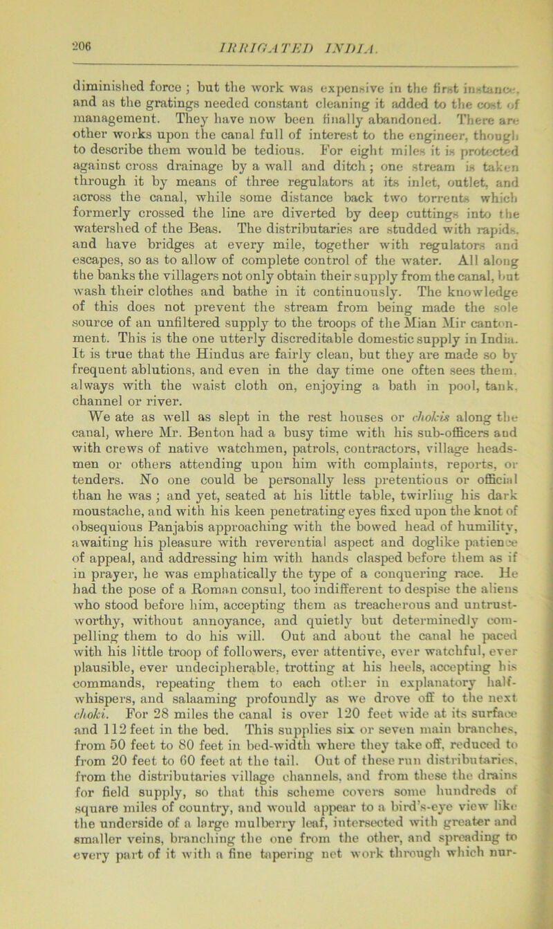 diminislied force ; but the work was expensive in the first instanof. and as the gratings needed constant cleaning it iidded to the cost of management. They have now been finally aijandoned. There an; other works upon the canal full of interest to the engineer, though to describe them would be tedious. For eight miles it is protected against cross drainage by a wall and ditch; one stream is taken through it by means of three regulators at its inlet, outlet, and across the canal, while some distance back two torrents which formerly crossed the line are diverted by deep cuttings into the water.shed of the Beas. The distributaries are studded with rapid.s. and have bridges at every mile, together with regulators and escapes, so as to allow of complete control of the w'ater. All along the banks the villagers not only obtain their supply from the canal, hut wash their clothes and bathe in it continuously. The knowledge of this does not prevent the stream from being made the .sole source of an unfiltered supply to the troops of the Mian Mir canton- ment. This is the one utterly discreditable dome.stic supply in India. It is true that the Hindus are fairly clean, but they are made so by frequent ablutions, and even in the day time one often sees them, always with the waist cloth on, enjoying a bath in pool, tank, channel or river. We ate as well as slept in the rest houses or cliokis along the canal, where Mr. Benton had a busy time with his sub-oflBcers and with crews of native watchmen, patrols, contractors, village heads- men or others attending upon him with complaints, reports, or tenders. No one could be personally less ijreteutious or official than he was ; and yet, seated at his little table, twirling his dark moustache, and with his keen penetrating eyes fixed upon the knot of obsequious Panjabis approaching with the bowed head of humility, awaiting his pleasure with reverential aspect and doglike patience of appeal, and addressing him with hands clasped before them as if in prayer, he was emphatically the type of a conquering race. He had the pose of a Roman consul, too indifferent to despise the aliens who stood befoi'e him, accepting them as treacherous and untrust- worthy, without annoyance, and quietly but detei'ininedly com- pelling them to do his will. Out and about the canal he p:iced with his little troop of followers, ever attentive, ever watchful, ever plausible, ever undecipherable, trotting at his heels, accepting his commands, I'epeating them to each other in explanatory half- whispers, and salaaming profoundly as we drove off to the next choki. For 28 miles the canal is over 120 feet wide at its surfaot* and 112 feet in the bed. This supplies six or seven main branches, from 50 feet to 80 feet in bed-width where they take off. reduced to from 20 feet to GO feet at the tail. Out of these run distributaries, from the distributaries village channels, and from these the drains for field supply, so that this scheme covers some hundreds of square miles of country, and would appear to a bird’s-eye view like the underside of a large mulberry k*af, intersected with greater and smaller veins, branching the one from the other, and spreading to every part of it with a fine tapering net work though which nnr-