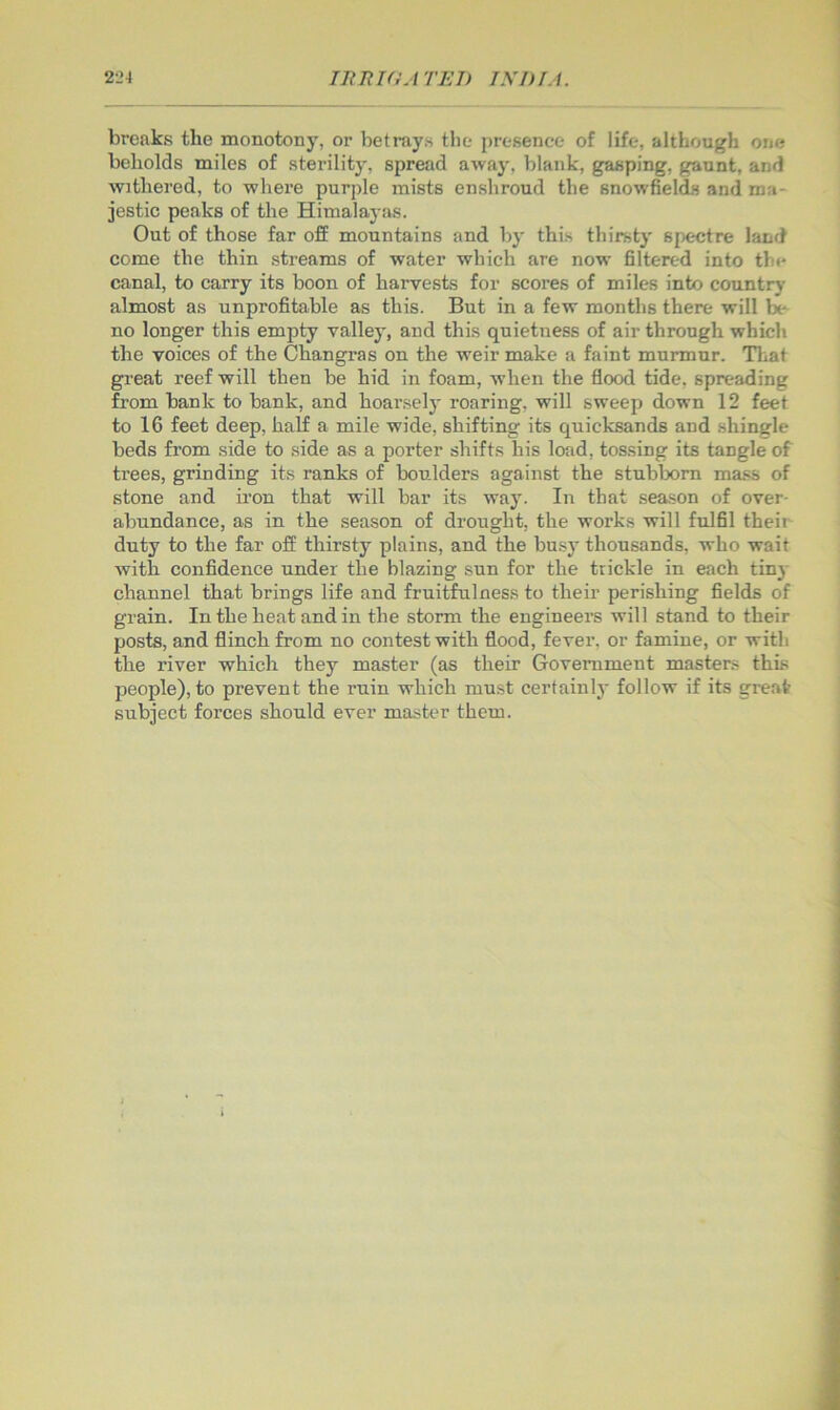 breaks the monotony, or betrays the presence of life, although one beholds miles of sterility, spread away, blank, gasping, gaunt, and withered, to where purple mists enshroud the snowfields and ma- jestic peaks of the Himalayas. Out of those far ofE mountains and by this thirsty spectre land come the thin streams of water which are now filtered into the canal, to carry its boon of harvests for scores of miles into countrj- almost as unprofitable as this. But in a few months there will be no longer this empty valley, and this quietness of air through which the voices of the Changras on the weir make a faint murmur. Tliat great reef will then be hid in foam, when the flood tide, spreading from bank to bank, and hoarsely roaring, will sweep down 12 feet to 16 feet deep, half a mile wide, shifting its quicksands and shingle beds from side to side as a porter shifts his load, tossing its tangle of trees, grinding its ranks of boulders against the stublx>m ma.«is of stone and iron that will bar its way. In that season of over- abundance, as in the season of drought, the works will fulfil their duty to the far off thirsty plains, and the busy thousands, who wait with confidence under the blazing sun for the trickle in each tiny channel that brings life and fruitfulness to their perishing fields of grain. In the heat and in the storm the engineers will stand to their posts, and flinch from no contest with flood, fever, or famine, or with the river which they master (as their Government masters this people), to prevent the ruin which must certainly follow if its great subject forces should ever master them.