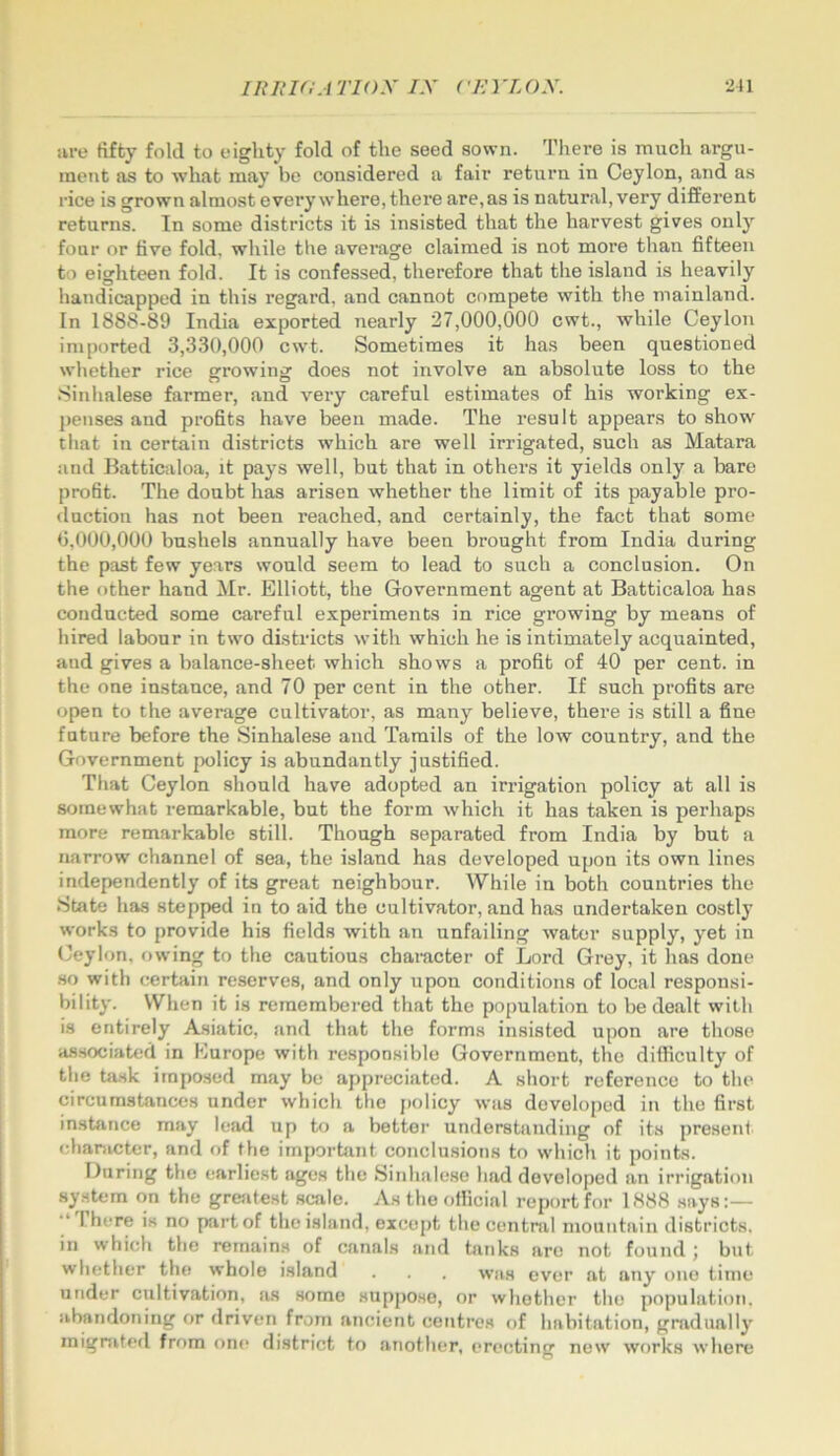 are tiffcy foUl to eighty fold of the seed sown. There is much argu- ment as to what may be considered a fair return in Ceylon, and as rice is grown almost every where, there are, as is natural, very different returns. Tn some districts it is insisted that the harvest gives onl}^ four or live fold, while tbe average claimed is not more than fifteen to eighteen fold. It is confessed, therefore that the island is heavily handicapped in this regard, and cannot compete with the mainland. In 1888-89 India exported nearly 27,000,000 cwt., while Ceylon imported 3,330,000 cwt. Sometimes it has been questioned whether rice growing does not involve an absolute loss to the .Sinhalese farmer, and very careful estimates of his working ex- penses and profits have been made. The result appears to show that in certain districts which are well irrigated, such as Matara and Batticaloa, it pays well, but that in others it yields only a bare profit. The doubt has arisen whether the limit of its payable pro- duction has not been reached, and certainly, the fact that some 0,000,000 bushels annually have been brought from India during the past few years would seem to lead to such a conclusion. On the other hand ^Ir. Elliott, the Government agent at Batticaloa has conducted some careful experiments in rice growing by means of hired labour in two districts with which he is intimately acquainted, and gives a balance-sheet which shows a profit of 40 per cent, in the one instance, and 70 per cent in the other. If such profits are open to the average cultivator, as many believe, there is still a fine future before the Sinhalese and Tamils of the low country, and the Government policy is abundantly justified. That Ceylon should have adopted an irrigation policy at all is somewhat remarkable, but the form which it has taken is perhaps more remarkable still. Though separated from India by but a narrow channel of sea, the island has developed upon its own lines independently of its great neighbour. While iu both countries the •State has stepped in to aid the cultivator, and has undertaken costly works to provide his fields with an unfailing water supply, yet in Ceylon, j>wing to the cautious chamcter of Lord Grey, it has done so with certain reserv'es, and only upon conditions of local responsi- bility. When it is remembered that the population to be dealt with is entirely Asiatic, and that the forms insisted upon are those as.sociated in Europe with responsible Government, the difficulty of the task imposed may be appreciated. A short reference to the circumstances under which the j)olicy was developed in the first instance may letid up to a bettor understanding of its presenf character, and of the important conclusions to which it points. During the earliest ages the Sinhalese had developed an irrigation system on the grejitest scale. As the official report for 1888 says:— There is no part of the island, exco[)t the central mountain districts, in which the remains of canals and tanks are not found j but whether the whole island . was ever at any one time under cultivation, as some supjiose, or whether the population, abandoning or driven from ancient centres of habitation, gradually mignited from one district to another, erecting new works where