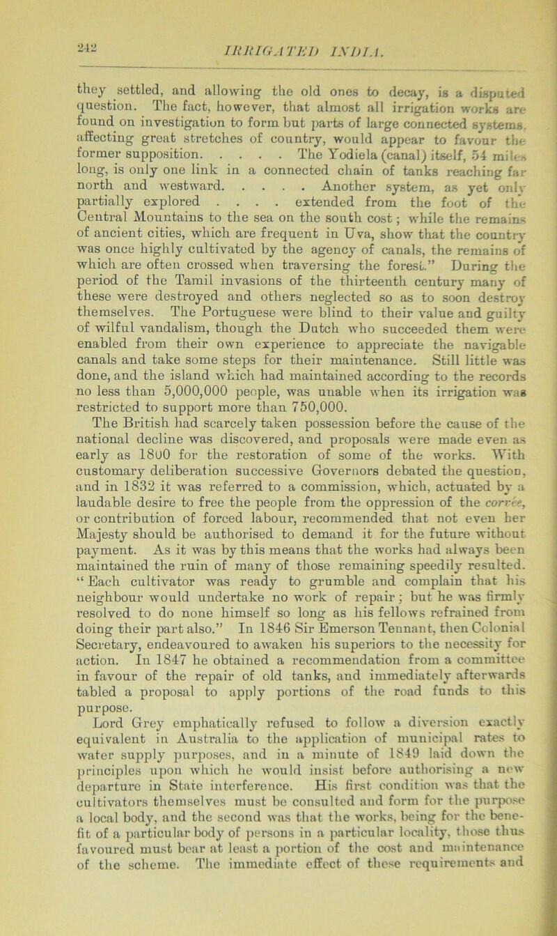21 IRRKiATHI) IShlA. they settled, and allowing the old ones to decay, is a disputed question. Tlie fact, however, tliat almost all irrigation works are found on investigation to form but parts of large connected systems, affecting great stretches of country, would appear to favour the former supposition The Yodiela (canal) itself, 54 mile.•^ long, is only one link in a connected chain of tanks reaching far north and westward Another system, as yet onlv partially explored .... extended from the foot of the Central Mountains to the sea on the south cost; while the remaias of ancient cities, which are frequent in Uva, show that the countiy was once highly cultivated by the agency of canals, the remains of which are often crossed when traversing the forest.” During the period of the Tamil invasions of the thirteenth century many of these were destroyed and others neglected so as to soon destroy themselves. The Portuguese were blind to their value and guilty of wilful vandalism, though the Dutch who succeeded them were enabled from their own experience to appreciate the navigable canals and take some steps for their maintenance. Still little was done, and the island which had maintained accordine: to the records no less than 5,000,000 people, was unable when its irrigation was restricted to support more than 750,000. The British had scarcely taken possession before the cause of the national decline was discovered, and proposals were made even a.s early as 18u0 for the restoration of some of the works. With customary deliberation successive Governors debated the question, and in 1832 it was referred to a commission, which, actuated by a laudable desire to free the people from the op2Jression of the corvet, or contribution of forced labour, recommended that not even her Majesty should be authorised to demand it for the future without payment. As it was by this means that the works had always been maintained the ruin of many of those remaining speedily resulted. “ Each cultivator was ready to grumble and complain that hi.s neighbour would undertake no work of repair; but he was firmly resolved to do none himself so long as his fellows refrained from doing their part also.” In 1846 Sir Emerson Tennant, then Colonial Secretary, endeavoured to atvaken his superiors to the necessity for action. In 1847 he obtained a recommendation from a committee in favour of the repair of old tanks, and immediately afterwards tabled a proposal to apply portions of the road funds to this purpose. Lord Grey emjjhatieally refused to follow a diversion exactly equivalent in Australia to the apjjlication of municipal rates to water supply jmr2)o.ses, and in a minute of 1849 laid down the 2)rinciples u[)on which he would insist before authorising a new dej)arture in State interference. His first condition was that the cultivators themselves must be consulted and form for the purpose a local body, and the second was that the works, being for the bene- fit of a jiarticular body of jjersous in a jiarticular locality, those thus favoured must bear at least a portion of the cost and maintenance of the scheme. The immediate effect of these requirements and