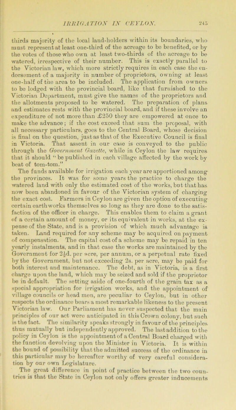 thirds majority of the local laud-holders within its boundaries, wlio must represent at least one-third of the acreage to be benefited, or by tlie votes of those who own at least two-thirds of the acreage to be watered, irrespective of their number. This is exactly parallel to the Victorian law, which more strictly requires in each case the eu- dorsement of a majority in number of proprietors, owning at least one-half of the area to be included. The application from owners to be lodged with the provincial board, like that furnished to the Victorian Department, must give the names of the proprietors and the allotments proposed to be watered. The preparation of plans and estimates rests with the provincial board, and if these involve an e.xpenditnre of not more than £250 they are empowered at once to make the advance; if the cost exceed that sum the proposal, with all necessary particulars, goes to the Central Board, whose decision is final on the question, just as that of the Executive Council is final in Victoria. That assent in our case is conveyed to the public through the Government Gazette, while in Ceylon the law requires that it should “ be published in each village affected by the work by beat of tom-tom.” The funds available for irrigation each year are apportioned among the provinces. It was for some years the practice to charge the watered land with only the estimated cost of the works, but that has now been abandoned in favour of the Victorian system of charging the exact cost. Farmers in Ceylon are given the option of executing certain earthworks themselves so long as they are done to the satis- faction of the officer in charge. This enables them to claim a grant of a certain amount of money, or its equivalent in works, at the ex- pense of the State, and is a provision of which much advantage is taken. Land required for any scheme may be acquired on payment of compensation. The capital cost of a scheme may be repaid in ten yearly instalments, and in that case the works are maintained by the Government for 2.1d. per acre, per annum, or a perpetual rate fixed by the Government, but not exceeding 2s. per acre, may be paid for both interest and maintenance. The debt, as in Victoria, is a first charge upon the land, which may be seized and sold if the pro2Jrietor l)e in default. The setting aside of one-fourth of the grain tax as a special approfiriation for irrigation works, and the appointment of village councils or head men, are peculiar to Ceylon, but in other respects the ordinance bears a most remarkable likeness to the present Victorian law. Our Parliament has never suspected that the main principles of our act were anticipated in this Crown colony, but such is the fact. The similarity speaks strongly in favour of the principles thus mutually but independently approved. The lastaddition to the policy in Ceylon is the appointment of a Central Board charged with the function devolving upon the Minister in Victoria. It is within the bound of pos.sibility that the admitted .succe.s.s of the ordinance in this particular may be hereafter worthy of very careful considera- tion by our own Legislature. The great difference in point of practice between the two coun- tries is that the State in Ceylon not only offers greater inducements