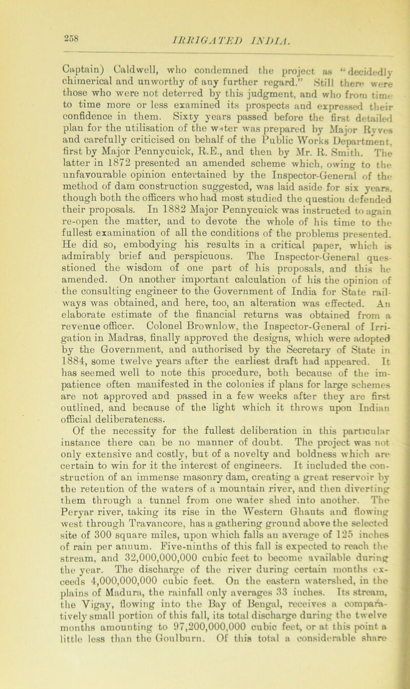 in 111 a A TKi) INI) I. i. Captain) Caldwell, who condemned the project an “decidedly chimerical and unworthy of any further regard.” Still there were those who were not deterred by this judgment, and who from tim<- to time more or less examined its prospects and expresses! their confidence in them. Sixty years passed before the first detaile<i plan for the utilisation of the w-tter was prepared by ilajor Ry ves and carefully criticised on behalf of the Public Works Department, first by Major Pennycuick, R.E., and then by Mr. R. Smith. The latter in 1872 presented an amended scheme which, owing to the unfavourable opinion entertained by the Inspector-General of the method of dam construction suggested, was laid aside for six years, though both the officers who had most studied the question defended their proposals. In 1882 Major Pennycuick was instructed to again re-open the matter, and to devote the whole of his time to the fullest examination of all the conditions of the problems presented. He did so, embodying his results in a critical paper, which is admirably brief and perspicuous. The Inspector-General ques- stioned the wisdom of one part of his proposals, and this he amended. On another important calculation of his the opinion of the consulting engineer to the Government of India for State rail- ways was obtained, and here, too, an alteration was effected. An elaborate estimate of the financial returns was obtained from a revenue officer. Colonel Brownlow, the Inspector-General of Irri- gation in Madras, finally approved the designs, which were adopted by the Government, and authorised by the Secretary of State in 1884, some twelve years after the earliest draft had appeared. It has seemed well to note this procedure, both because of the im- patience often manifested in the colonies if plans for large schemes are not approved and passed in a few weeks after they are first outlined, and because of the light which it throws upon Indian official deliberateness. Of the necessity for the fullest delibei’atiou in this particular instance there can be no manner of doubt. The project was not only extensive and costly, but of a novelty and boldness which an' certain to win for it the interest of engineers. It included the con- struction of an immense masonry dam, creating a great reservoir by the retention of the waters of a mountain river, and then diverting them through a tunnel from one water shed into another. The Peryar river, taking its rise in the Western Ghauts and flowing west through Travancore, has a gathering ground above the selected site of 300 square miles, upon wdiich falls an average of 125 inches of rain per annum. Five-ninths of this fall is expected to reach the stream, and 32,000,000,000 cubic feet to become available during the ja'ar. The discharge of the river during certain months ex- ceeds 4,000,000,000 cubic feet. On the eastern watershed, in the plains of Madura, the rainfall only averages 33 inches. Its stream, the Vigay, flowing into the Bay of Bengal, receives a coni]jara- tively small portion of this fall, its total dischai^e during the twelve months amounting to 97,200,000,000 cubic feet, or at this i>oint a little less than the Goulburn. Of this total a considt'rable share