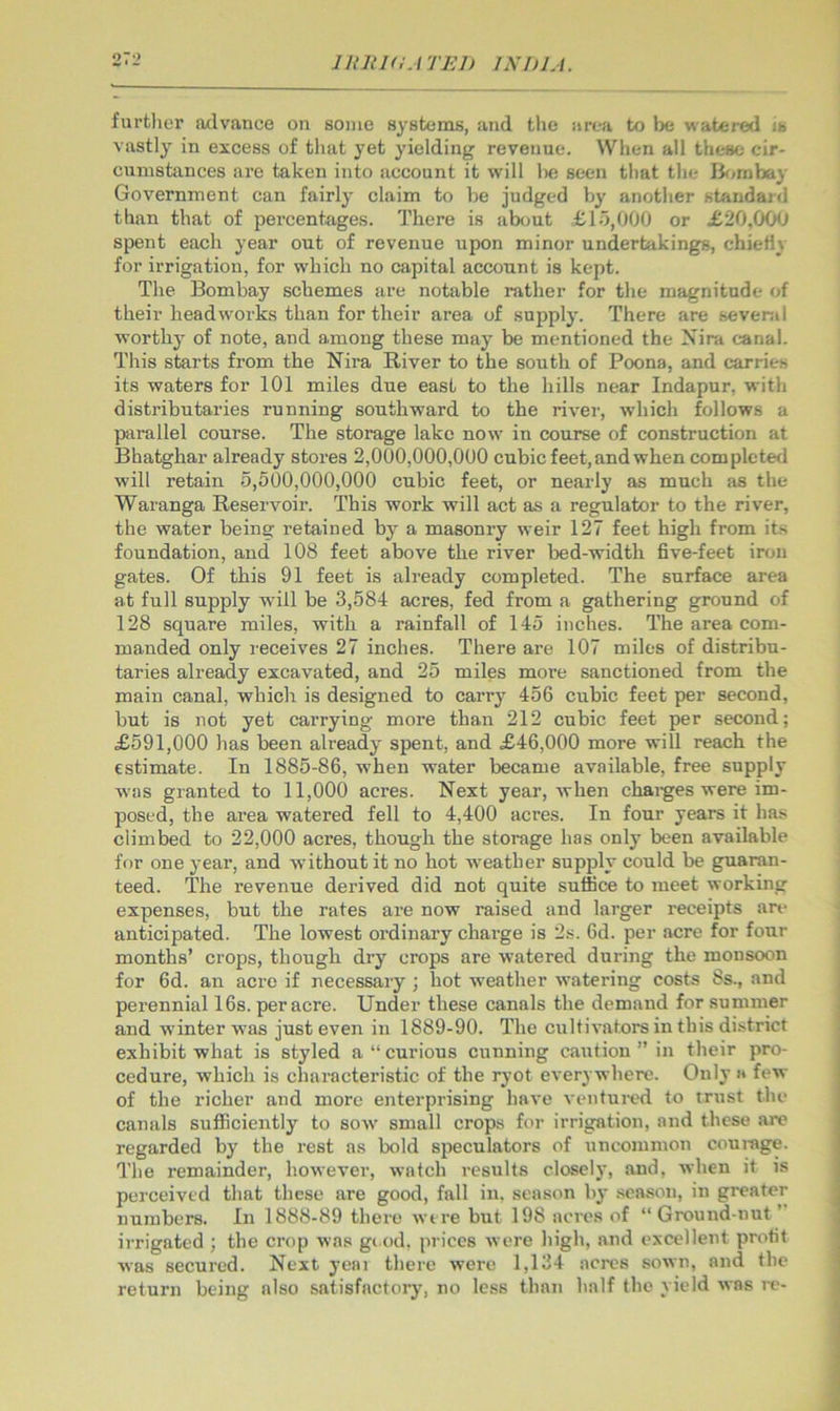 1 Hit 1(1.1 TED INDIA. furtlier advance on some systems, and tlie area to be watered is vastly in excess of that yet yielding revenue. When all these cir- cumstances ai’e taken into account it will he seen that the Ikimbay Government can fairly claim to be judged by another standard than that of percentages. There is ab<mt £15,000 or £20.000 spent each year out of revenue upon minor undertakings, chiefly for irrigation, for which no capital account is kept. The Bombay schemes are notable rather for the magnitude of their head works than for their area of supply. There are sevenil worthy of note, and among these may be mentioned the Xira canal. This starts from the Nira River to the south of Poona, and carries its waters for 101 miles due east to the hills near Indapur, with distributaries running southward to the river, which follows a parallel course. The storage lake now in course of construction at Bhatghar already stores 2,000,000,000 cubic feet, and when com pie ted will retain 5,500,000,000 cubic feet, or nearly as much as the Waranga Reservoir. This work will act as a regulator to the river, the water being retained by a masonry weir 127 feet high from its foundation, and 108 feet above the river bed-width five-feet iron gates. Of this 91 feet is already completed. The surface area at full supply will be 3,584 acres, fed from a gathering ground of 128 square miles, with a rainfall of 145 inches. The area com- manded only receives 27 inches. There are 107 miles of distribu- taries already excavated, and 25 miles more sanctioned from the main canal, which is designed to carry 456 cubic feet per second, but is not yet carrying more than 212 cubic feet per second; £591,000 has been already spent, and £46,000 more will reach the estimate. In 1885-86, when water became available, free supply was granted to 11,000 acres. Next year, when chaiges were im- posed, the area watered fell to 4,400 acres. In four years it ha.*; climbed to 22,000 acres, though the storage has only been available for one year, and without it no hot weather supply could be guaran- teed. The revenue derived did not quite suffice to meet working expenses, but the rates are now raised and larger receipts are anticipated. The lowest ordinary chai’ge is 2s. 6d. per acre for four months’ crops, though dry crops are watered during the monsoon for 6d. an acre if necessary ; hot weather watering costs 8s., and perennial 16s. per acre. Under these canals the demand for summer and winter was just even in 1889-90. The cultivators in this district exhibit what is styled a “ curious cunning caution ” in their pro- cedure, which is characteristic of the ryot everywhere. Only a few of the richer and more enterprising have ventured to trust the canals sufficiently to sow small crops for irrigation, and these are regarded by the rest as bold speculators of uncommon courage. The remainder, however, watch results clascly, and, when it is perceived that these are good, fall in. season b}’ .season, in greater numbers. In 1888-89 there were but 198 acres of “Ground-nut ’ irrigated ; the crop was giod. prices were high, and excellent profit was secured. Next yeai there were 1,134 acres sown, and the return being also satisfactoiy, no less than half the yield was re-