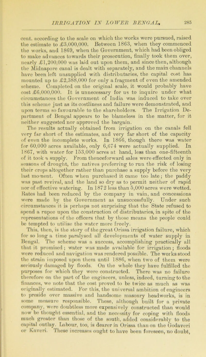 cent, nccording to tlie scale on which the works were pursued, raised the estimate to £3,000,000. Between 1863, when they commenced tlie works, and 1869, when the Government, which had been obliged to make advances towards their prosecution, finally took them over, nearly £1,200,000 was laid out upon them, and since then, although tlie 2tIidnapore canal is dealt with separately, and the main channels have been left unsnpplied with distributaries, the capital coat has mounted up to £2,388,000 for only a fragment of even the amended scheme. Completed on the original scale, it would probably have cost £6.000,000. It is unnecessary for us to inquire under what circumstances the Government of India was induced to take over this scheme just as its costliness and failure were demonstrated, and upon terms .so favourable to the shareholders. The Irrigation De- partment of Bengal appears to be blameless in the matter, for it neither suggested nor approved the bargain. The results actually obtained from irrigation on the canals fell very far short of the estimates, and very far short of the capacity of even the incomplete works. In 1866, though there was water for 60,000 acres available, only 6,674 were actually supplied. In 1867, with water for 153,000 acres at hand, less than one-fifteenth of it took a supply. From thenceforward sales were effected only in seasons of drought, the natives preferring to run the risk of losing their crops altogether rather than purchase a supply before the very last moment. Often when purchased it came too late; the paddy was past revival, and the land so dry as to permit neither of rapid nor of effective watering. In 1872 less than 5,000 acres were wetted. Hates had been reduced by the company in vain, and concessions were made by the Government as unsuccessfully. Under such circumstances it is perhaps not surprising that the State refused to spend a rupee upon the construction of distributaries, in spite of the representations of the officers that by those means the people could be tempted to utilise the water more freely. This, then, is the sfijry of the great Orissa irrigation failure, which for so long a time paralysed all developments of water supply in Bengal. The scheme was a success, accomplishing practically all that it promised; water was made available for irrigation; Hoods were reduced and navigation was rendered possible. The works stood the strain imposed ufK>n them until 1886, when two of them were seriously damjiged by Hoods. On the whole they have fulfilled the purposes for which they were constructed. There was no failure therefore on the part of the engineers, unless, indeed, turning to the finances, we note that the cost proved to be twice ns much as was originally estimated. For this, tho universal ambition of engineers to preside over massive and handsome masonry headworks, is in 3f)me measure responsible. These, although built for a private company, were doubtless more expensively constructed than would now b«! thought es.sential, and tho necessity for coping with Hoods much greater than those of the south, added considerably to the capital ontlay. Uibour, bx), is dearer in Orissa than on tho Godaveri or Kaveri. 'I’liese increases might to have been foreseen, no doubt.