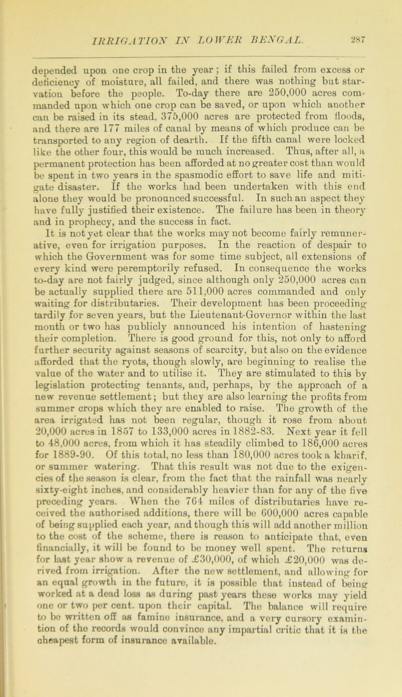 depended upon one crop in the year; if this failed from excess or deticiency of moisture, all failed, and there was nothing but star- vation before the people. To-day there are 250,000 acres com- manded upon which one crop can be saved, or upon which another can be raised in its stead. 375,000 acres are protected from floods, and there are 177 miles of canal by means of which produce can be transported to any region of dearth. If the fifth canal were locked like the other four, this would be much increased. Thus, after all, a permanent protection has been afforded at no greater cost than would be spent in two years in the spasmodic effort to save life and miti- gate disaster. If the works had been undertaken with this end alone they would be pronounced successful. In such an aspect they have fully justified their existence. The failure has been in theory and in prophecy, and the success in fact. It is not yet clear that the works may not become fairly remuner- ative, even for irrigation purposes. In the reaction of despair to which the Government was for some time subject, all extensions of every kind were peremptorily refused. In consequence the works to-day are not fairly judged, since although only 250,000 acres can be actually supplied there are 511,000 acres commanded and only waiting for distributaries. Their development has been proceeding tardily for seven years, but the Lieutenant-Governor -within the last month or two has publicly announced his intention of hastening their completion. There is good ground for this, not only to afford further security against seasons of scarcity, but also on the evidence afforded that the ryots, though slowly, are beginning to realise the value of the water and to utilise it. They are stimulated to this by legislation protecting tenants, and, perhaps, by the approach of a new revenue settlement; but they are also learning the profits from summer crops which they are enabled to raise. The growth of the area irrigated has not been regular, though it rose from about 20,000 acres in 1857 to 133,000 acres in 1882-83. Next year it fell to 48,000 acres, from which it has steadily climbed to 186,000 acres for 1889-90. Of this total.no less than 180,000 sicres took a kharif, or summer watering. That this result was not due to the exigen- cies of the season is clear, from the fact that the rainfall was nearly sixty-eight inches, and considenibly heavier than for any of the five preceding years. When the 704 miles of distributaries have re- ceived the authorised additions, there will be 600,000 acres capable of being supplied each year, and though this will add another million to the cost of the scheme, there is reason to anticipate that, oven financially, it will Ixj found to be money well spent. The returns for last year show a revenue of .£30,000, of which .£20,000 was de- rived from irrigation. After the new settlement, and allowing for an equal growth in the future, it is possible that instead of being worked at a dead loss as during past years these works may yield one or two per cent, upon their capibil. The balance will require to be written off famine insurance, and a very cursory examin- tion of the records would convince any impartial critic that it is the cheapest form of insurance available.