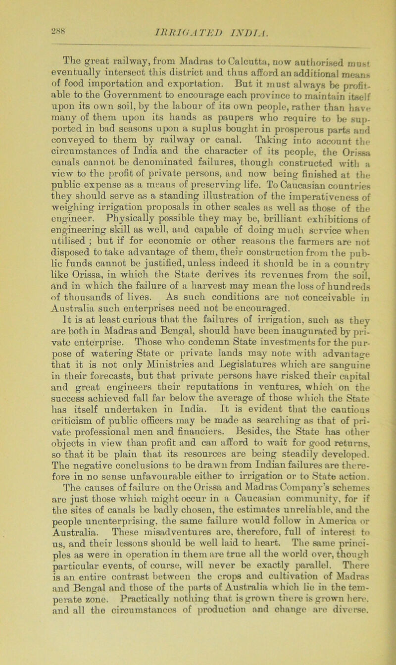 2SK lIUUIlATEli The great mihvay, from Madnis to Calcutta, now autliorised muof eventually intersect tliis district and thus afford an additiomil meaiih of food importation and exportation. But it must always be ppfjfit- able to the Government to encourage each province to maintain itself upon its own soil, by the labour of its own peojile, rather than hav«* many of them upon its hands as paupers who require to be sup- ported in bad seasons upon a suplus bought in pi-osperous parts and conveyed to them by railway or canal. Taking into account tin- circumstances of India and the character of its people, the Orisss* canals cannot be denominated failures, though constructed with a view to the profit of private persons, and now being finished at the public expense as a means of preserving life. To Caucasian countries they should serve as a standing illustration of the imperativeness of weighing irrigation proposals in other scales as well as those of the engineer. Physically possible they may be, brilliant exhibitions of engineering skill as well, and capable of doing much service when utilised ; but if for economic or other rea.sons the farmers are not disposed to take advantage of them, their construction from the pub- lic funds cannot be justified, unless indeed it should be in a countrv like Orissa, in which the State derives its revenues from the soil, and in which the failure of a harvest may mean the loss of hundreds of thousands of lives. As such conditions are not conceivable in Australia such enterprises need not be encouraged. It is at least curious that the failures of irrigation, such as they are both in Madras and Bengal, should have been inaugurated by pri- vate enterprise. Those who condemn State investments for the pur- pose of watering State or private lands may note with advantasre that it is not only Ministries and Legislatures which are sanguine in their forecasts, but that private persons have risked their capital and great engineers their reputations in ventures, which on the success achieved fall far below the average of those which the State has itself undertaken in India. It is evident that the cautious criticism of public officers may be made as searching as that of pri- vate professional men and financiers. Besides, the State has other objects in view than profit and can afford to wait for good returns, so that it be plain that its resoui’ces are being steadily developed. The negative conclusions to be drawn from Indian failures are there- fore in no sense unfavourable either to irrigation or to State action. The causes of failure on the Orissa and Madras Comjiany's schemes ai’e just those which might occur in a Caucasian community, for if the sites of canals be badly chosen, the estimates unreliable, and the people unenterprising, the same failure would follow in America or Australia. These misadventures are, therefore, full of interest to us, and their lessons should be well laid to heart. The same princi- ples as were in operation in them are true all the world over, though particular events, of courae, will never be exactly jwrallel. There is an entire contrast between the crops and cultivation of Madras and Bengal and those of the parts of Australia which lie in the tem- perate zone. Practically notliing that is grown thei'e is grown hen-, and all the circumstances of jiroduction and change are diverse.