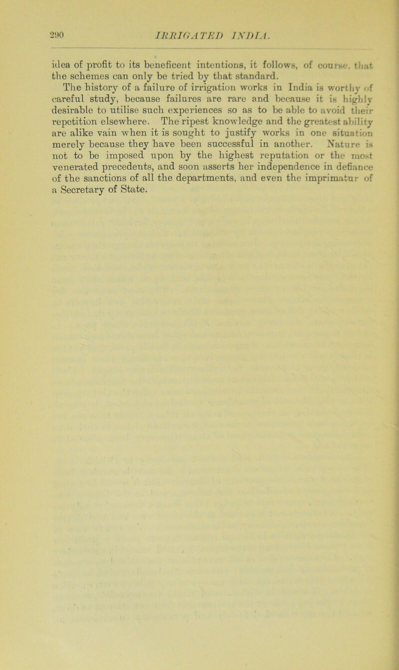 200 IRRIflATEJ) I.yjH.I. iilea of profit to its beneficent intentions, it follows, of course, tliat the schemes can only be tried by that standard. The historj’ of a failure of irrigation works in India is worthy of careful study, because failures are rare and because it is higlilv desirable to utilise such experiences so as to be able to avoid their repetition elsewhere. The ripest knowledge and the greatest ability are alike vain when it is sought to justify works in one situation merely because they have been successful in another. Nature is not to be imposed upon by the highest reputation or the most venerated precedents, and soon asserts her independence in defiance of the sanctions of all the departments, and even the imprimatur of a Secretary of State.