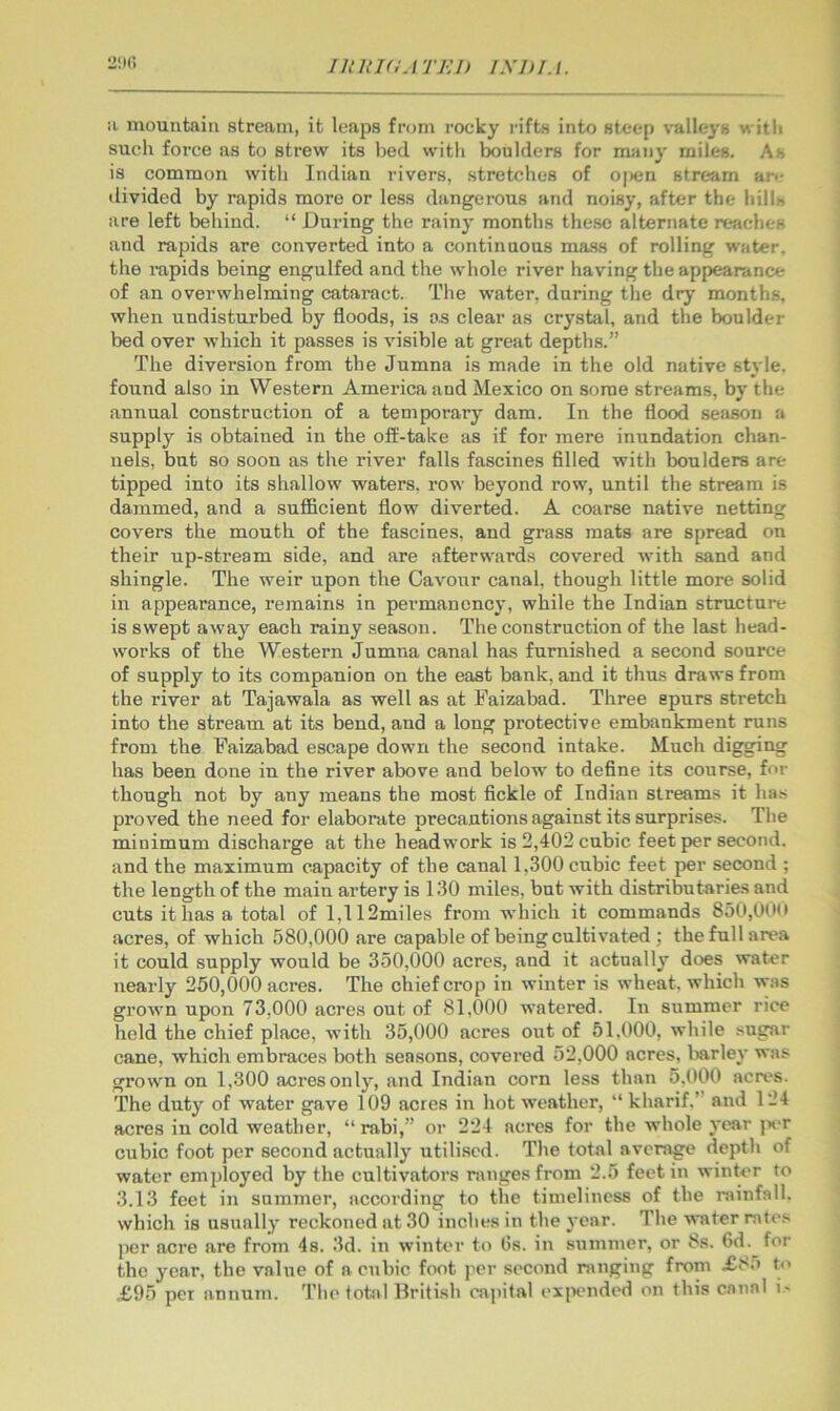 2!U! !i niouutaiii stream, it leaps from rocky rifts into steep \TiMe3'8 with such force as to strew its bed with boulders for many miles. As is common with Indian rivers, stretches of ojHin stream are divided by rapids more or less dangerous and noisy, after the hills are left behind. “ During the rainy months these alternate reaches and rapids are converted into a continuous mass of rolling water, the rapids being engulfed and the whole river having the appearance of an overwhelming cataract. The water, during the dry months, when undisturbed by floods, is os clear as crystal, and the boulder bed over which it passes is visible at great depths.” The diversion from the Jumna is made in the old native style, found also in Western America and Mexico on some streams, by the annual construction of a temporary dam. In the flood season a supply is obtained in the olf-take as if for mere inundation chan- nels, but so soon as the river falls fascines fllled with boulders are tipped into its shallow waters, row beyond row, until the stream is dammed, and a sufficient flow diverted. A coarse native netting covers the mouth of the fascines, and grass mats are spread on their up-stream side, and are afterwards covered with sand and shingle. The weir upon the Cavour canal, though little more solid in appearance, remains in permanency, while the Indian structure is swept away each rainy season. The construction of the last head- works of the Western Jumna canal has furnished a second source of supply to its companion on the east bank, and it thus draws from the river at Tajawala as well as at Faizabad. Three spurs stretch into the stream at its bend, and a long protective embankment runs from the Faizabad escape down the second intake. Much digging has been done in the river above and below to define its course, for though not by any means the most fickle of Indian streams it has proved the need for elaborate precautions against its surprises. The minimum discharge at the headwork is 2,402 cubic feet per second, and the maximum capacity of the canal 1,300 cubic feet per second ; the length of the main artery is 130 miles, but with distributaries and cuts it has a total of l,112miles from which it commands 850,00(t acres, of which 580,000 are capable of being cultivated ; the full area it could supply would be 350,000 acres, and it actually does water nearly 250,000 acres. The chief crop in winter is wheat, which w.is grown upon 73,000 acres out of 81,000 watered. In summer rice held the chief place, with 35,000 acres out of 51.000, while sugar cane, which embraces both seasons, covered 52,000 acres, liarley was grown on 1,300 acres only, and Indian corn less than 5,000 acres. The duty of water gave 109 acres in hot weather, “ kharif.” and 124 acres in cold weather, “ rabi,” or 224 acres for the whole year jx*r cubic foot per second actually utili.scd. The total average depth of water employed by the cultivators ranges from 2.5 feet in winter to 3.13 feet in summer, according to tire timeliness of the rainfall, which is usually reckoned at 30 inches in the year. The water rates per acre are from 4s. 3d. in winter to Gs. in summer, or 8s. 6d. for the year, the value of a cubic foot per second ranging from X85 to £95 pet annum. The total British capital exjxmded on this canal i-