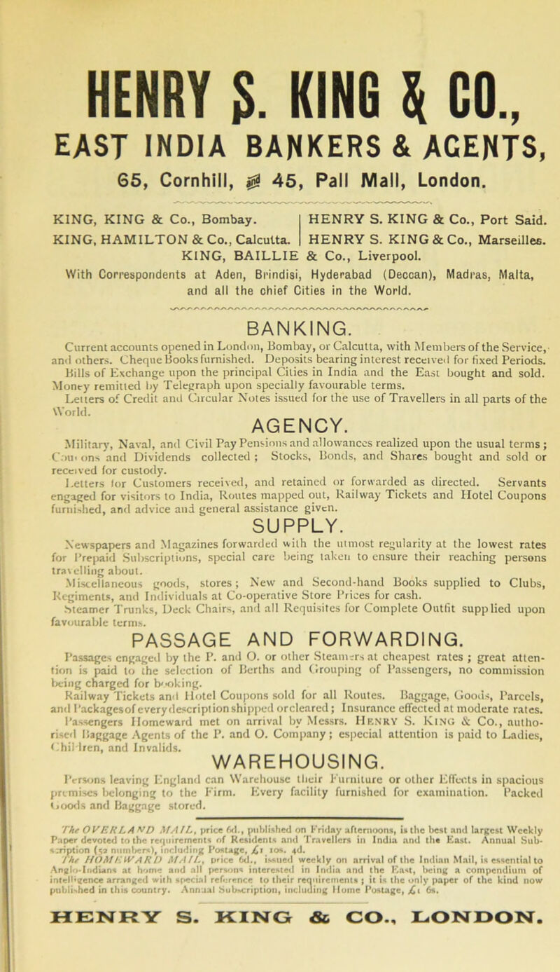 HENRY S. KING \ CO., EAST INDIA BANKERS & AGENTS, 65, Cornhill, 0 45, Pall Mall, London. KING, KING & Co., Bombay. KING. HAMILTON & Co., CalcuUa. HENRY S. KING & Co., Port Said. HENRY S. KING & Co., Marseilleo. KING, BAILLIE & Co., Liverpool. With Correspondents at Aden, Brindisi, Hyderabad (Deccan), Madras, Malta, and all the chief Cities in the World. BANKING. Current accounts opened in London, Bombay, or Calcutta, with Members of the Service,- and others. Cheque Books furnished. Deposits bearing interest received for fixed Periods. Bills of Exchange upon the principal Cities in India and the East bought and sold. Money remitted by Telegraph upon specially favourable terms. Letters of Credit and Circular Notes issued for the use of Travellers in all parts of the World. AGENCY. Military, Naval, and Civil Pay Pensions and allowances realized upon the usual terms; C.ni' ons and Dividends collected ; Stocks, Bonds, and Shares bought and sold or received for custody. Betters lor Customers received, and retained or forwarded as directed. Servants engaged for visitors to India, Routes mapped out. Railway Tickets and Hotel Coupons furnished, and advice and general assistance given. SUPPLY. Newspapers and .Magazines forwarded with the utmost regularity at the lowest rates for Prepaid Subscriptions, special care being taketi to ensure their reaching persons travelling about. -Miscellaneous goods, stores; New and Second-hand Books supplied to Clubs, Regiment*, and Individuals at Co-operative Store Prices for cash. .bteamer Trunks, Deck Chairs, and all Requisites for Complete Outfit supplied upon favourable term.s. PASSAGE AND FORWARDING. Passages engaged by the P. and O. or other Steani;rs at cheapest rates ; great atten- tion is paid to the selection of Berths and Grouping of Passengers, no commission Ireing charged for booking. Railway Tickets and Hotel Coupons sold for all Routes. Baggage, Good.s, Parcels, and Packagesofcverydescriptionshipped orcleared; Insurance effecieil at moderate rates. Passengers Homeward met on arrival by Messrs. Henry S. KtNG & Co., autho- rised Baggage .Agents of the P. and O. Company; es|>ecial attention is paid to Ladies, Children, and Invalids. WAREHOUSING. I'cTv>ns leavinj; England can Warehouse Ihcir Furnilure or other EfTccls in spacious premises l)clongmj; to the Firm. Every facility furnished for examination. Packed tjoo<ls and Ha^gage stored. The OVERLA V/7 ,\fAlL, price 6<I., pitblixhed on Friday aftenioons, is the best and largest Weekly Paoer devoted to the ref|inrements of Residents and Travelfcrs in India and the East. Annual Sub* s:ription (sa number^), including Postage, los. ^d. I he f/OAf EiVAR O At All.^ price 6d., issiieil weekly on arrival of the Indian Mail, is essential to .Anglo-Indians at home and all (tersons interested in India and the East, being a compendium of intell'eence arranged with special reference to their reoniremenls ; it is the only paper of the kind now pubii>hed in this country. Annual bub^criptioii, including Muine Postage, jCi 6s. HENRY S. RING & CO., LONDON