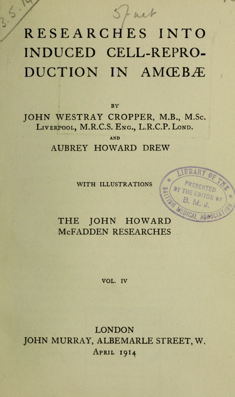 INDUCED CELL-REPRO- DUCTION IN AMCEB^ BY JOHN WESTRAY CROPPER, M.B., M.Sc. Liverpool, M.R.C.S. Eng., L.R.C.P. Lond. AUBREY HOWARD DREW WITH ILLUSTRATIONS THE JOHN HOWARD McFADDEN RESEARCHES VOL. IV LONDON JOHN MURRAY, ALBEMARLE STREET, W, April 1914