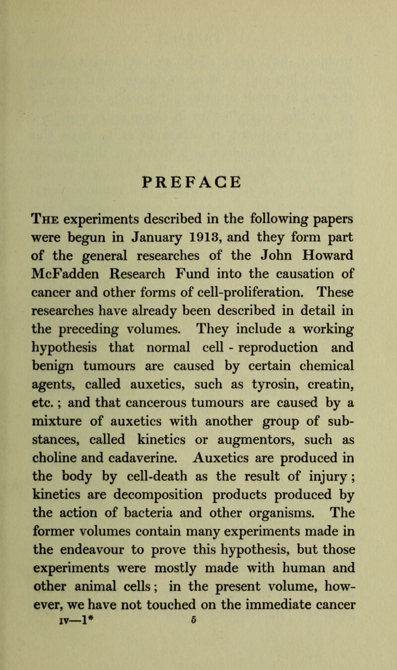 PREFACE The experiments described in the following papers were begun in January 1913, and they form part of the general researches of the John Howard McFadden Research Fund into the causation of cancer and other forms of cell-proliferation. These researches have already been described in detail in the preceding volumes. They include a working hypothesis that normal cell - reproduction and benign tumours are caused by certain chemical agents, called auxetics, such as tyrosin, creatin, etc.; and that cancerous tumours are caused by a mixture of auxetics with another group of sub- stances, called kinetics or augmentors, such as choline and cadaverine. Auxetics are produced in the body by cell-death as the result of injury; kinetics are decomposition products produced by the action of bacteria and other organisms. The former volumes contain many experiments made in the endeavour to prove this hypothesis, but those experiments were mostly made with human and other animal cells; in the present volume, how- ever, we have not touched on the immediate cancer