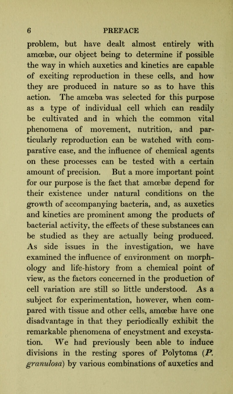 problem, but have dealt almost entirely with amoebae, our object being to determine if possible the way in which auxetics and kinetics are capable of exciting reproduction in these cells, and how they are produced in nature so as to have this action. The amoeba was selected for this purpose as a type of individual cell which can readily be cultivated and in which the common vital phenomena of movement, nutrition, and par- ticularly reproduction can be watched with com- parative ease, and the influence of chemical agents on these processes can be tested with a certain amount of precision. But a more important point for our purpose is the fact that amoebae depend for their existence under natural conditions on the growth of accompanying bacteria, and, as auxetics and kinetics are prominent among the products of bacterial activity, the effects of these substances can be studied as they are actually being produced. As side issues in the investigation, we have examined the influence of environment on morph- ology and life-history from a chemical point of view, as the factors concerned in the production of cell variation are still so little understood. As a subject for experimentation, however, when com- pared with tissue and other cells, amoebae have one disadvantage in that they periodically exhibit the remarkable phenomena of encystment and excysta- tion. We had previously been able to induce divisions in the resting spores of Polytoma (P. granulosa) by various combinations of auxetics and