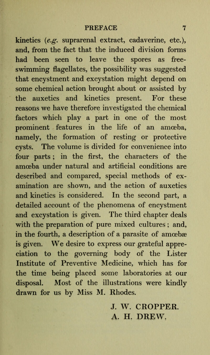 kinetics {e.g. suprarenal extract, cadaverine, etc.), and, from the fact that the induced division forms had been seen to leave the spores as free- swimming flagellates, the possibility was suggested that encystment and excystation might depend on some chemical action brought about or assisted by the auxetics and kinetics present. For these reasons we have therefore investigated the chemical factors which play a part in one of the most prominent features in the life of an amoeba, namely, the formation of resting or protective cysts. The volume is divided for convenience into four parts; in the first, the characters of the amoeba under natural and artificial conditions are described and compared, special methods of ex- amination are shown, and the action of auxetics and kinetics is considered. In the second part, a detailed account of the phenomena of encystment and excystation is given. The third chapter deals with the preparation of pure mixed cultures; and, in the fourth, a description of a parasite of amoebae is given. We desire to express our grateful appre- ciation to the governing body of the Lister Institute of Preventive Medicine, which has for the time being placed some laboratories at our disposal. Most of the illustrations were kindly drawn for us by Miss M. Rhodes. J. W. CROPPER. A. H. DREW,