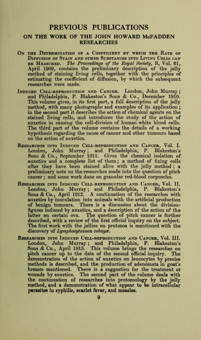 PREVIOUS PUBLICATIONS ON THE WORK OF THE JOHN HOWARD McFADDEN RESEARCHES On the Determination of a Coefficient by which the Rate of Diffusion of Stain and other Substances into Living Cells can BE Measured. The Proceedings of the Royal Society^ B, Vol. 81, April 1909, contains the preliminary description of the jelly method of staining living cells, together with the principles of estimating the coefficient of diffusion, by which the subsequent researches were made. Induced Cell-reproduction and Cancer. London, John Murray; and Philadelphia, P. Blakeston’s Sons & Co., December 1910. This volume gives, in its first part, a full description of the jelly method, with many photographs and examples of its application ; in the second part it describes the action of chemical agents on the stained living cells, and introduces the study of the action of auxetics in causing the cell-division of human white blood cells. The third part of the volume contains the details of a working hypothesis regarding the cause of cancer and other tumours based on the action of auxetics. Researches into Induced Cell-reproduction and Cancer, Vol. I. London, John Murray; and Philadelphia, P. Blakeston’s Sons & Co., September 1911. Gives the chemical isolation of auxetics and a complete list of them; a method of fixing cells after they have been stained alive with the jelly method ; a preliminary note on the researches made into the question of pitch cancer; and some work done on granular red-blood corpuscles. Researches into Induced Cell-reproduction and Cancer, Vol. II. London, John Murray; and Philadelphia, P. Blakeston’s Sons & Co., April 1912. A continuation of the researches with auxetics by inoculation into animals with the artificial production of benign tumours. There is a discussion about the division- figures induced by auxetics, and a description of the action of the latter on certain ova. The question of pitch cancer is further described, with a review of the first official inquiry on the subject. The first work with the jellies on protozoa is mentioned with the discovery of Lymphocytozoon cohayce. Researches into Induced Cell-reproduction and Cancer, Vol. III. London, John Murray; and Philadelphia, P. Blakeston’s Sons & Co., April 1913. This volume brings the researches on pitch cancer up to the date of the second official inquiry. The demonstration of the action of auxetics on leucocytes by precise methods is described, and the production of adenomata in goat’s breasts mentioned. There is a suggestion for the treatment ot wounds by auxetics. The second part of the volume deals with the continuation of researches into protozoology by the ieUy method, and a demonstration of what appear to be intracellular parasites in syphilis, scarlet fever, and measles.