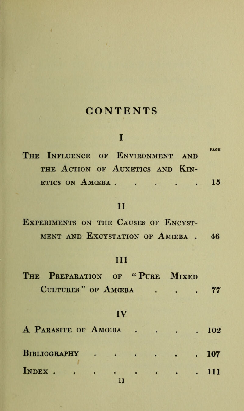 CONTENTS I The Influence of Environment and THE Action of Auxetics and Kin- etics ON Amgeba II Experiments on the Causes of Encyst- MENT AND EXCYSTATION OF AmCEBA . III The Preparation of ‘‘ Pure Mixed Cultures” of Amgeba IV A Parasite of Amceba . . . , Bibliography PAGE 15 46 77 102 107 Index . . Ill