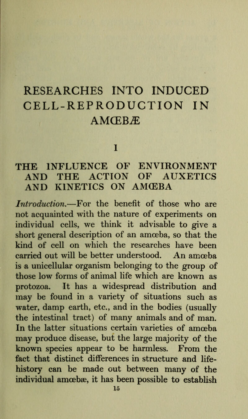 RESEARCHES INTO INDUCED CELL-REPRODUCTION IN AMCEBiE 1 THE INFLUENCE OF ENVIRONMENT AND THE ACTION OF AUXETICS AND KINETICS ON AMOEBA Introduction,—For the benefit of those who are not acquainted with the nature of experiments on individual cells, we think it advisable to give a short general description of an amoeba, so that the kind of cell on which the researches have been carried out will be better understood. An amoeba is a unicellular organism belonging to the group of those low forms of animal life which are known as protozoa. It has a widespread distribution and may be found in a variety of situations such as water, damp earth, etc., and in the bodies (usually the intestinal tract) of many animals and of man. In the latter situations certain varieties of amoeba may produce disease, but the large majority of the known species appear to be harmless. From the fact that distinct differences in structure and life- history can be made out between many of the individual amoebae, it has been possible to establish 16